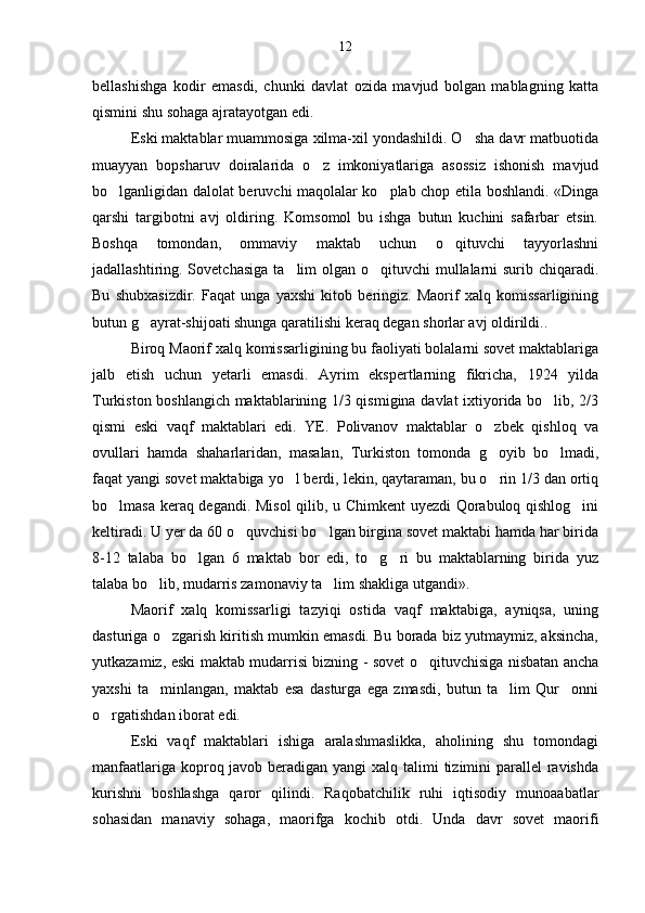 bellashishga   kodir   emasdi,   chunki   davlat   ozida   mavjud   bolgan   mablagning   katta  
qismini shu sohaga ajratayotgan edi.
Eski maktablar muammosiga xilma-xil yondashildi. O sha davr matbuotida	

muayyan   bopsharuv   doiralarida   o z   imkoniyatlariga   asossiz   ishonish   mavjud	

bo lganligidan dalolat beruvchi maqolalar ko plab chop etila boshlandi. «Dinga	
 
qarshi   targibotni   avj   oldiring.   Komsomol   bu   ishga   butun   kuchini   safarbar   etsin.
Boshqa   tomondan,   ommaviy   maktab   uchun   o qituvchi   tayyorlashni	

jadallashtiring. Sovetchasiga  ta lim olgan o qituvchi  mullalarni surib chiqaradi.	
 
Bu   shubxasizdir.   Faqat   unga   yaxshi   kitob   beringiz.   Maorif   xalq   komissarligining
butun g ayrat-shijoati shunga qaratilishi keraq degan shorlar avj oldirildi..	

Biroq Maorif xalq komissarligining bu faoliyati bolalarni sovet maktablariga
jalb   etish   uchun   yetarli   emasdi.   Ayrim   ekspertlarning   fikricha,   1924   yilda
Turkiston boshlangich maktablarining 1/3 qismigina davlat ixtiyorida bo lib, 2/3	

qismi   eski   vaqf   maktablari   edi.   YE.   Polivanov   maktablar   o zbek   qishloq   va	

ovullari   hamda   shaharlaridan,   masalan,   Turkiston   tomonda   g oyib   bo lmadi,
 
faqat yangi sovet maktabiga yo l berdi, lekin, qaytaraman, bu o rin 1/3 dan ortiq	
 
bo lmasa keraq degandi. Misol qilib, u Chimkent  uyezdi Qorabuloq qishlog ini	
 
keltiradi. U yer da 60 o quvchisi bo lgan birgina sovet maktabi hamda har birida	
 
8-12   talaba   bo lgan   6   maktab   bor   edi,   to g ri   bu   maktablarning   birida   yuz	
  
talaba bo lib, mudarris zamonaviy ta lim shakliga utgandi».	
 
Maorif   xalq   komissarligi   tazyiqi   ostida   vaqf   maktabiga,   ayniqsa,   uning
dasturiga o zgarish kiritish mumkin emasdi. Bu borada biz yutmaymiz, aksincha,	

yutkazamiz, eski maktab mudarrisi bizning - sovet o qituvchisiga nisbatan ancha	

yaxshi   ta minlangan,   maktab   esa   dasturga   ega   zmasdi,   butun   ta lim   Qur onni	
  
o rgatishdan iborat edi.	

Eski   vaqf   maktablari   ishiga   aralashmaslikka,   aholining   shu   tomondagi
manfaatlariga koproq javob beradigan yangi  xalq talimi  tizimini  parallel  ravishda	
 
kurishni   boshlashga   qaror   qilindi.   Raqobatchilik   ruhi   iqtisodiy   munoaabatlar
sohasidan   manaviy   sohaga,   maorifga   kochib   otdi.   Unda   davr   sovet   maorifi	
   12 