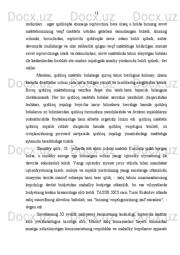 xodimlari:   ..agar   qishloqda   shunaqa   oqituvchini   bera   olsaq   u   holda  bizning   sovet
maktabimizning   vaqf   maktabi   ustidan   galabasi   taminlangan   buladi,   shuning	
 
uchunki,   birinchidan,   oqituvchi   qishloqda   zarur   odam   bolib   qoladi,   asrlar	
 
davomida   mullalarga   va   ular   rahbarlik   qilgan   vaqf   maktabiga   bildirilgan   xurmat
sovet oqituvchisiga utadi va ikkinchidan, sovet maktabida talim olayotgan bolalar	
 
ilk kadamlardan boshlab ota-onalari xojaligida amaliy yordamchi bolib qoladi,- der	
 
edilar.
Masalan,   qishloq   maktabi   bolalarga   quruq   talim   beribgina   kolmay,   ularni	

kamida dexdonlar uchun juda zarur bolgan yozish va hisoblashg aorgatishni kerak.	
 
Biroq   qishloq   maktabining   vazifasi   faqat   shu   talab-larni   bajarish   bilangina
cheklanmasdi.   Har   bir   qishloq   maktabi   bolalar   savodini   yaxshilab   chiqarishdan
tashkari,   qishloq   xojaligi   boyicha   zarur   bilimlarni   berishga   hamda   qishloq	
 
bolalarini oz bilimlaridan qishloq turmushini yaxshilashda va dexkon xojaliklarini	
 
yuksaltirishda   foydalanishga   ham   albatta   orgatishi   lozim   edi.   qishloq   maktabi	

qishloq   xojalik   ishlab   chiqarishi   hamda   qishloq   voqeligini   kozlab,   oz	
  
rivojlanishining   pirovard   natijasida   qishloq   xojaligi   yonalishidagi   maktabga	
 
aylanishi taraddudiga tushdi.
Shunday  qilib,  20  -  yillarda  tub  aholi   uchun  maktab  Kurilishi   jadal  borgan
bolsa,   u   moddiy   asosga   ega   bolmagani   uchun   yangi   iqtisodiy   siyosatning   ilk	
 
davrida   sekinlashib   koldi.   Yangi   iqtisodiy   siyosat   joriy   etilishi   bilan   mamlakat
iqtisodiyotining   hisob,   moliya   va   xojalik   yuritishning   yangi   asoslariga   utkazilishi	

muayyan   tarzda   maorif   sohasipa   ham   tasir   qildi,   -   xalq   talimi   muassasalarining	
 
kopchiligi   davlat   budjetidan   mahalliy   budjetga   utkazildi,   bu   esa   viloyatlarda	

budjetning keskin kissarishiga olib keldi. TASSR XKS raisi Turor Riskulov olkada	

xalq maorifining ahvolini baholab, uni "bizning voqeligimizning zaif masalasi",  -
degan edi.
Sovetlarning   XI   syezdi   moliyaviy   taminotning   tankisligi,   oqituvchi   kadrlar	
 
aslo   yetishmasligini   hisobga   olib,   Maorif   xalq   komissarlari   hayati   tomonidan	

amalga oshirilayotgan komissariatning respublika va mahalliy bopsharuv apparati 13 
