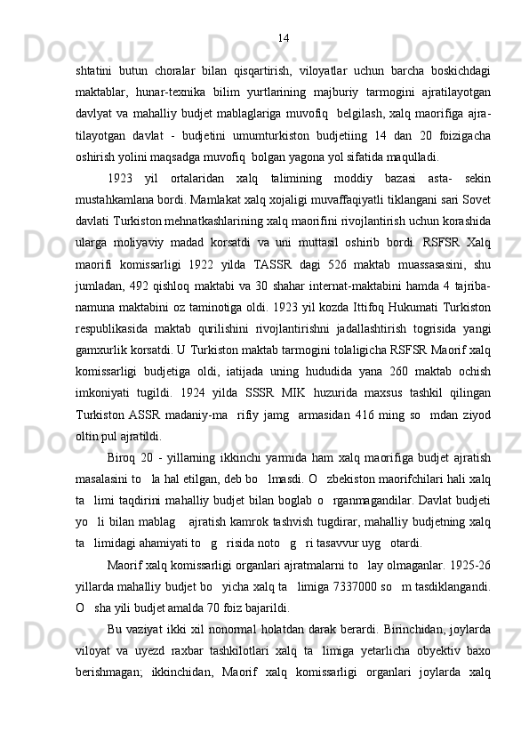 shtatini   butun   choralar   bilan   qisqartirish,   viloyatlar   uchun   barcha   boskichdagi
maktablar,   hunar-texnika   bilim   yurtlarining   majburiy   tarmogini   ajratilayotgan
davlyat   va   mahalliy   budjet   mablaglariga   muvofiq    belgilash,   xalq   maorifiga  ajra-	

tilayotgan   davlat   -   budjetini   umumturkiston   budjetiing   14   dan   20   foizigacha
oshirish yolini maqsadga muvofiq  bolgan yagona yol sifatida maqulladi.	
   
1923   yil   ortalaridan   xalq   talimining   moddiy   bazasi   asta-   sekin	
 
mustahkamlana bordi. Mamlakat xalq xojaligi muvaffaqiyatli tiklangani sari Sovet	

davlati Turkiston mehnatkashlarining xalq maorifini rivojlantirish uchun korashida	

ularga   moliyaviy   madad   korsatdi   va   uni   muttasil   oshirib   bordi.   RSFSR   Xalq	

maorifi   komissarligi   1922   yilda   TASSR   dagi   526   maktab   muassasasini,   shu
jumladan,   492   qishloq   maktabi   va   30   shahar   internat-maktabini   hamda   4   tajriba-
namuna maktabini oz taminotiga oldi. 1923 yil kozda Ittifoq Hukumati Turkiston	
  
respublikasida   maktab   qurilishini   rivojlantirishni   jadallashtirish   togrisida   yangi	
 
gamxurlik korsatdi. U Turkiston maktab tarmogini tolaligicha RSFSR Maorif xalq	
  
komissarligi   budjetiga   oldi,   iatijada   uning   hududida   yana   260   maktab   ochish
imkoniyati   tugildi.  	
 1924   yilda   SSSR   MIK   huzurida   maxsus   tashkil   qilingan
Turkiston   ASSR   madaniy-ma rifiy   jamg armasidan   416   ming   so mdan   ziyod	
  
oltin pul ajratildi.
Biroq   20   -   yillarning   ikkinchi   yarmida   ham   xalq   maorifiga   budjet   ajratish
masalasini to la hal etilgan, deb bo lmasdi. O zbekiston maorifchilari hali xalq	
  
ta limi   taqdirini   mahalliy  budjet   bilan  boglab   o rganmagandilar.  Davlat   budjeti	
 
yo li bilan mablag  ajratish kamrok tashvish  tugdirar, mahalliy budjetning xalq
 
ta limidagi ahamiyati to g risida noto g ri tasavvur uyg otardi.
     
Maorif xalq komissarligi organlari ajratmalarni to lay olmaganlar. 1925-26	

yillarda mahalliy budjet bo yicha xalq ta limiga 7337000 so m tasdiklangandi.	
  
O sha yili budjet amalda 70 foiz bajarildi.	

Bu   vaziyat   ikki   xil   nonormal   holatdan   darak   berardi.   Birinchidan,   joylarda
viloyat   va   uyezd   raxbar   tashkilotlari   xalq   ta limiga   yetarlicha   obyektiv   baxo	

berishmagan;   ikkinchidan,   Maorif   xalq   komissarligi   organlari   joylarda   xalq 14 