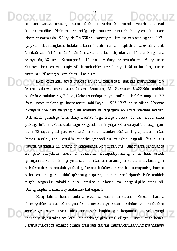 ta limi   uchun   smetaga   hissa   olish   bo yicha   ko rashda   yetarli   kat iyat   
ko rsatmadilar.   Hukumat   maorifga   ajratmalarni   oshirish   bo yicha   ko rgan
  
choralar natijasida 1924 yilda TASSRda umumiy ta lim maktablarining soni 1271	

ga yetib, 100 mingtacha bolalarni kamrab oldi. Bunda o qitish o zbek tilida olib	
 
boriladigan   271   birinchi   boskich   maktablari   bo lib,   ulardan   96   tasi   Farg ona	
 
viloyatida,   58   tasi   -   Samarqand,   116   tasi   -   Sirdaryo   viloyatida   edi.   Bu   yillarda
ikkinchi   boskich   va   tukqiz   yillik   mnktablar   soni   bor-yuti   56   ta   bo lib,   ularda	

taxminan 20 ming o quvchi ta lim olardi.	
 
Kezi   kelganda,   sovet   maktablari   soni   togrisidagi   statistik   malumotlar   bir-	
  
biriga   zidligini   aytib   utish   lozim.   Masalan,   M.   Stambler   UzSSRda   maktab
yoshidagi bolalarning 2 foizi, Ozbekistondagi mayda millatlar bolalarining esa 7,7	

foizi   sovet   maktabiga   katnaganini   takidlaydi.   1926-1927   oquv   yilida   Xorazm	
 
okrugida   554   eski   va   yangi   usul   maktabi   va   faqatgina   45   sovet   maktabi   bolgan.	

Uch   aholi   punktiga   bitta   diniy   maktab   togri   kelgan   bolsa,   30   dan   ziyod   aholi	
  
puktiga bitta sovet maktabi togri kelgandi. 1927 yilga kelib vaziyat tola ozgargan.	
   
1927-28   oquv   yilidayok   eski   usul   maktab   butunlay   Xoldan   toydi,   talabalaridan	

butkul   ajraldi,   aholi   orasida   etiborini   yoqotdi   va   oz   ishini   tugatdi.  	
   Biz   o sha	
davrda   yashagan   M.   Stambler   maqolasida   keltirilgan   ma lumotlarga   ishonishga	

ko prok   moyilmiz.   Zero   O zbekiston   Kompartiyasining   o zi   ham   «isloh	
  
qilingan maktablar ko payishi sabablaridan biri bizning maktablarimiz tarmog i	
 
yetishmasligi,   u   maktab   yoshidagi   barcha   bolalarni   kamrab   ololmaganligi   hamda
yetarlicha   to g ri   tashkil   qilinmaganligidir,   -   deb   e tirof   etgandi.   Eski   maktab	
  
tugab   ketganligi   sababi   u   aholi   orasida   e tiborini   yo qotganligida   emas   edi.	
 
Uning taqdirini mamuriy aralashuv hal etgandi.	

Xalq   talimi   tizimi   bobida   eski   va   yangi   maktabni   dekretlar   hamda	

farmoyishlar   kabul   qilish   yoli   bilan   «inqilobiy»   inkor   etishdan   voz   kechishga	

asoslangan   sovet   siyosatining   bosh   yoli   haqida   gan   ketganda,   bu   yol,   yangi	
 
iqtisodiy   siyosatning   ozi   kabi,   bir   necha   yilgina   amal   qilganini   aytib   otish   kerak.	
 
Partiya maktabga ozining omma orasidagi tasirini mustahkamlashning mafkuraviy	
  15 