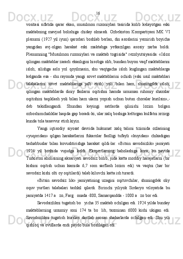 vositasi   sifatida   qarar   ekan,   musulmon   ruxoniylari   tasirida   kolib   kelayotgan   eski
maktabning   mavjud   bolishiga   chiday   olmasdi.   Ozbekiston   Kompartiyasi   MK   VI	
 
plenumi  (1927 yil   iyun)   qarorlari  boshlab  berlan, din  asoslarini  yemirish  boyicha	

yangidan   avj-olgan   harakat   eski   maktabga   yetkazilgan   asosiy   zarba   boldi.	

Plenumning "Musulmon ruxoniylari va maktab togrisida" rezolyutsiyasida: «Islox	
 
qilingan maktablar zararli ekanligini hisobga olib, bundan buyon vaqf maktablarini
isloh;   silishga   aslo   yol   qoyilmasin,   shu   vaqtgacha   isloh   kuglingan   maktablarga	
 
kelganda esa - shu rayonda yangi sovet  maktablarini ochish (eski usul  maktablari
talabalarini   sovet   maktablariga   jalb   etish)   yoli   bilan   ham,   shuningdek   isloh;	

qilingan   maktablarda   diniy   fanlarni   oqitishni   hamda   umuman   ruhoniy   shaxslar	

oqitishini   taqiklash   yoli   bilan  ham   ularni   yopish   uchun   butun   choralar   kurilsin»,-	
 
deb   takidlangandi.   Shundan   keyingi   satrlarda   qilinishi   lozim   bolgan	
 
ozboshimchaliklar haqida gap boradi-ki, ular xalq boshiga keltirgan kulfatni xrzirgi	

kunda tola tasavvur etish kiyin.	

Yangi   iqtisodiy   siyosat   davrida   hukumat   xalq   talimi   tizimida   ozlarining	
 
«yuqoridan»   qilgan   harakatlarini   fukarolar   faolligi   tufayli   «kuyidan»   chikadigan
tashabbuslar   bilan   kovushtirishga   harakat   qildi-lar.   «Bitsin   savodsizlik»   jamiyati
1924   yil   boshida   vujudga   keldi.   Ekspertlarning   baholashiga   kora,   bu   paytda	

Turkiston aholisining aksariyati savodsiz bolib, juda katta moddiy harajatlarni (bir	

kishini   oqitish   uchun   kamida   6,7   som   sarflash   lozim   edi)   va   vaqtni   (har   bir	
 
savodsiz kishi olti oy oqitilardi) talab kiluvchi katta ish turardi.	

«Bitsin   savodsiz   lik»   jamiyatining   uzagini   oqituvchilar,   shuningdek   oliy	

oquv   yurtlari   talabalari   tashkil   qilardi.  	
 Birinchi   yiliyok   Sirdaryo   viloyatida   bu
jamiyatda 1417 a zo, Farg onada -800, Samarqandda - 1000 a zo bor edi.	
  
Savodsizlikni tugatish bo yicha 35 maktab ochilgan edi. 1924 yilda bunday	

maktablarning   umumiy   soni   174   ta   bo lib,   taxminan   6000   kishi   ukigan   edi.	

Savodsizlikni   tugatish   kurslari   dastlab   asosan   shaharlarda   ochilgan   edi.   Shu   yili
qishloq va ovullarda endi paydo bula boshlagan edi. 16 