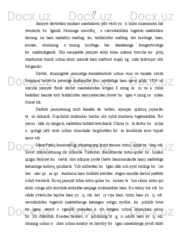 Jamiyat davlatdan tanshari manbalarni jalb etish yo li bilan muammoni hal
etmokchi   bo lgandi.   Nizomga   muvofiq   ,   u   «savodsizlikni   tugatish   maktablari	

tarmog ini   ham   mahalliy   mablag lar,   tashkilotlar   mablag lari   hisobiga,   ham,	
  
asosan,   aholining   o zining   hisobiga   har   kanakasiga   kengaytirishga	

ko maklashgandi.   Shu   maqsadda   jamiyat   aholi   bilan   imkoni   boricha   ko proq	
 
shartnoma tuzish  uchun aholi  orasida  ham  matbuot  orqali  og zaki  tashviqot  olib	

borgandi».
Davlat,   shuningdek   jamiyatga   komaklashish   uchun   vino   va   tamaki   sotish	

huquqini   beruvchi   patentga   kushimcha   foiz.   ajratishga   ham   qaror   qildi.   1924   yil
oxirida   jamiyat   fondi   davlat   manbalaridan   kelgan   8   ming   so m   va   a zolik	
 
badallari hamda turli tashkilotlar xayriyalaridan iborat bo lgan 4 ming so mdan	
 
iborat edi.
Dastlab   jamiyatning   xech   kanaka   da vatlari,   ayniqsa,   qishloq   joylarda,	

ta sir   kilmadi.   Kupchilik   dexkonlar   baribir   olti   oylik   kurslarni   tugatmadilar.   Bir	

yarim - ikki oy ukigach, maktabni tashlab ketishardi. Ularni to la dastur bo yicha	
 
o qishga   jalb   etish   uchun   shunchaki   targibotdan   ko ra   kuchlirok   asos   topish	
 
zarur edi.
Maorif xalq komissarligi ishining eng kiyin tomoni xotin- qizlar ta limi edi.	

Sovet   xrkimiyatining   ilk   yillarida   Turkiston   shaxdrlarida   xotin-qizlar   bo limlari

qizgin faoliyat ko rsatdi: ular xdmma joyda (hatto hammomlarda ham) maktabga	

katnashga tashviq qilishardi. Tub millatdan bo lgan ikki-uch ayol roziligi bo lsa	
 
bas - ular qo ni-qo shnilarini ham boshlab kelishar, degan umidda darhol maktab	
 
ochib berilardi. Biroq jamiyat bilan xotin-qizlar bo limlari ta lim ishini xotin-qiz	
 
aholi ichiga olib kirishda alohidda natijaga erishmadilar ham. Bu tabiiy hol edi: bu
ishda   yetarlicha   tajriba   ham   yo q;   edi,   kat iy   reja   ham,   tizim   ham   yo q;   edi:	
  
savodsizlikni   tugatish   maktablariga   katnagan   yolgiz   ayollar,   ko pchilik   beva	

bo lgani,   savod   o rganish   yoshidan   o tib   ketgani   uchun   ishonchsiz   unsur	
  
bo lib   chikishdi.   Bundan   taishari,   o qitishning   to g ri   uslubi   ham   yo q,   edi,
    
shuning uchun o zlari uchun amaliy va hayotiy bo lgan masalalarga javob talab	
  17 