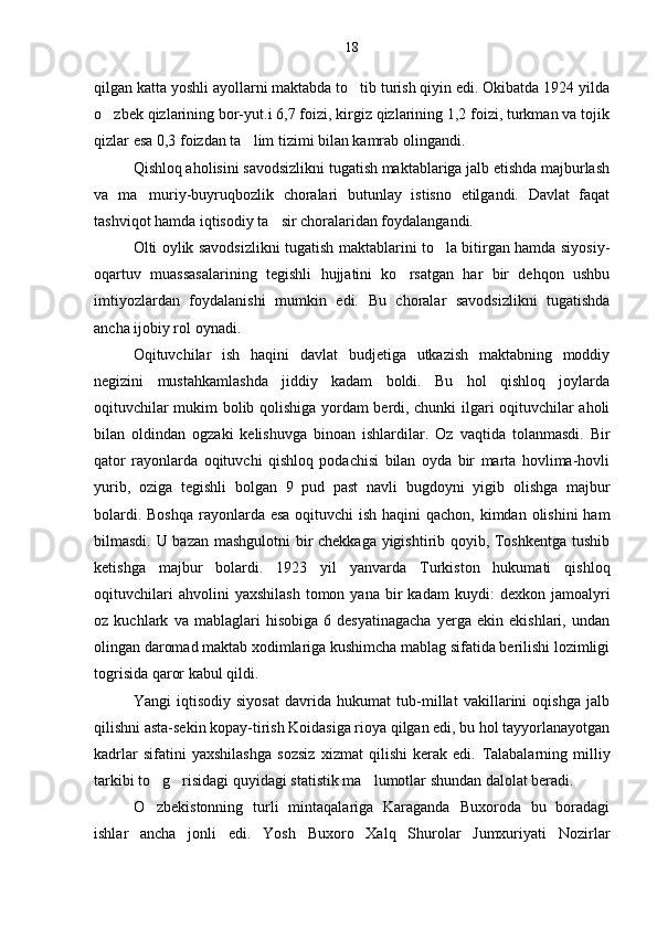 qilgan katta yoshli ayollarni maktabda to tib turish qiyin edi. Okibatda 1924 yilda
o zbek qizlarining bor-yut.i 6,7 foizi, kirgiz qizlarining 1,2 foizi, turkman va tojik	

qizlar esa 0,3 foizdan ta lim tizimi bilan kamrab olingandi.	

Qishloq aholisini savodsizlikni tugatish maktablariga jalb etishda majburlash
va   ma muriy-buyruqbozlik   choralari   butunlay   istisno   etilgandi.   Davlat   faqat	

tashviqot hamda iqtisodiy ta sir choralaridan foydalangandi.	

Olti oylik savodsizlikni tugatish maktablarini to la bitirgan hamda siyosiy-	

oqartuv   muassasalarining   tegishli   hujjatini   ko rsatgan   har   bir   dehqon   ushbu	

imtiyozlardan   foydalanishi   mumkin   edi.   Bu   choralar   savodsizlikni   tugatishda
ancha ijobiy rol oynadi.	

Oqituvchilar   ish   haqini   davlat   budjetiga   utkazish   maktabning   moddiy	

negizini   mustahkamlashda   jiddiy   kadam   boldi.   Bu   hol   qishloq   joylarda	

oqituvchilar mukim bolib qolishiga yordam berdi, chunki ilgari oqituvchilar aholi	
  
bilan   oldindan   ogzaki   kelishuvga   binoan   ishlardilar.   Oz   vaqtida   tolanmasdi.   Bir	
  
qator   rayonlarda   oqituvchi   qishloq   podachisi   bilan   oyda   bir   marta   hovlima-hovli

yurib,   oziga   tegishli   bolgan   9   pud   past   navli   bugdoyni   yigib   olishga   majbur	
 
bolardi. Boshqa rayonlarda esa oqituvchi ish haqini  qachon, kimdan olishini  ham	
 
bilmasdi. U bazan mashgulotni  bir chekkaga yigishtirib qoyib, Toshkentga tushib	
  
ketishga   majbur   bolardi.   1923   yil   yanvarda   Turkiston   hukumati   qishloq	

oqituvchilari   ahvolini   yaxshilash   tomon  yana   bir   kadam   kuydi:   dexkon   jamoalyri	

oz   kuchlark   va   mablaglari   hisobiga   6   desyatinagacha   yerga   ekin   ekishlari,   undan
 
olingan daromad maktab xodimlariga kushimcha mablag sifatida berilishi lozimligi	

togrisida qaror kabul qildi.	
 
Yangi   iqtisodiy   siyosat   davrida   hukumat   tub-millat   vakillarini   oqishga   jalb	

qilishni asta-sekin kopay-tirish Koidasiga rioya qilgan edi, bu hol tayyorlanayotgan	

kadrlar   sifatini   yaxshilashga   sozsiz   xizmat   qilishi   kerak   edi.  	
 Talabalarning   milliy
tarkibi to g risidagi quyidagi statistik ma lumotlar shundan dalolat beradi.	
  
O zbekistonning   turli   mintaqalariga   Karaganda   Buxoroda   bu   boradagi

ishlar   ancha   jonli   edi.   Yosh   Buxoro   Xalq   Shurolar   Jumxuriyati   Nozirlar 18 