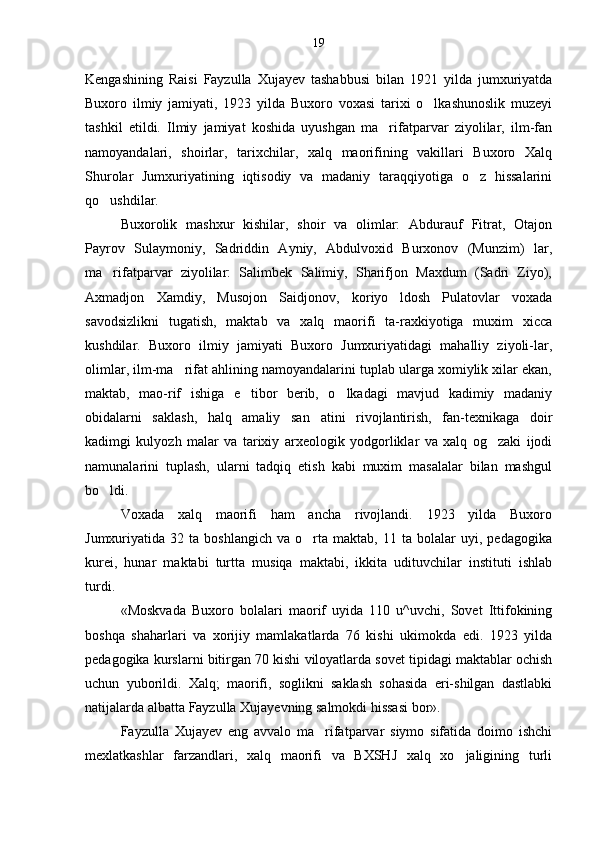 Kengashining   Raisi   Fayzulla   Xujayev   tashabbusi   bilan   1921   yilda   jumxuriyatda
Buxoro   ilmiy   jamiyati,   1923   yilda   Buxoro   voxasi   tarixi   o lkashunoslik   muzeyi
tashkil   etildi.   Ilmiy   jamiyat   koshida   uyushgan   ma rifatparvar   ziyolilar,   ilm-fan	

namoyandalari,   shoirlar,   tarixchilar,   xalq   maorifining   vakillari   Buxoro   Xalq
Shurolar   Jumxuriyatining   iqtisodiy   va   madaniy   taraqqiyotiga   o z   hissalarini	

qo ushdilar.	

Buxorolik   mashxur   kishilar,   shoir   va   olimlar:   Abdurauf   Fitrat,   Otajon
Payrov   Sulaymoniy,   Sadriddin   Ayniy,   Abdulvoxid   Burxonov   (Munzim)   lar,
ma rifatparvar   ziyolilar:   Salimbek   Salimiy,   Sharifjon   Maxdum   (Sadri   Ziyo),

Axmadjon   Xamdiy,   Musojon   Saidjonov,   koriyo ldosh   Pulatovlar   voxada	

savodsizlikni   tugatish,   maktab   va   xalq   maorifi   ta-raxkiyotiga   muxim   xicca
kushdilar.   Buxoro   ilmiy   jamiyati   Buxoro   Jumxuriyatidagi   mahalliy   ziyoli-lar,
olimlar, ilm-ma rifat ahlining namoyandalarini tuplab ularga xomiylik xilar ekan,	

maktab,   mao-rif   ishiga   e tibor   berib,   o lkadagi   mavjud   kadimiy   madaniy	
 
obidalarni   saklash,   halq   amaliy   san atini   rivojlantirish,   fan-texnikaga   doir	

kadimgi   kulyozh   malar   va   tarixiy   arxeologik   yodgorliklar   va   xalq   og zaki   ijodi	

namunalarini   tuplash,   ularni   tadqiq   etish   kabi   muxim   masalalar   bilan   mashgul
bo ldi.	

Voxada   xalq   maorifi   ham   ancha   rivojlandi.   1923   yilda   Buxoro
Jumxuriyatida  32   ta  boshlangich   va  o rta  maktab,   11   ta  bolalar   uyi,   pedagogika	

kurei,   hunar   maktabi   turtta   musiqa   maktabi,   ikkita   udituvchilar   instituti   ishlab
turdi.
«Moskvada   Buxoro   bolalari   maorif   uyida   110   u^uvchi,   Sovet   Ittifokining
boshqa   shaharlari   va   xorijiy   mamlakatlarda   76   kishi   ukimokda   edi.   1923   yilda
pedagogika kurslarni bitirgan 70 kishi viloyatlarda sovet tipidagi maktablar ochish
uchun   yubo rildi.   Xalq;   maorifi,   soglikni   saklash   sohasida   eri-shilgan   dastlabki
natijalarda albatta Fayzulla Xujayevning salmokdi hissasi bor».
Fayzulla   Xujayev   eng   avvalo   ma rifatparvar   siymo   sifatida   doimo   ishchi	

mexlatkashlar   farzandlari,   xalq   maorifi   va   BXSHJ   xalq   xo jaligining   turli	
 19 