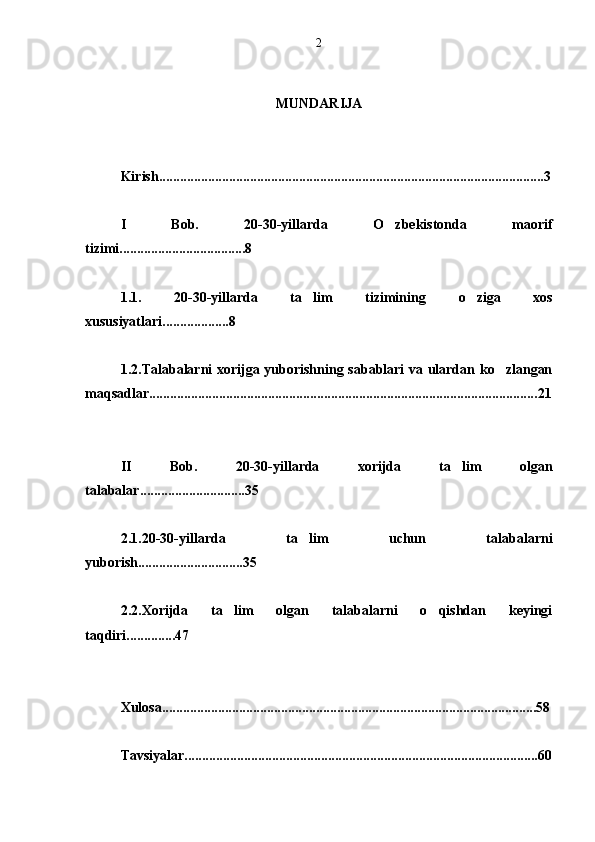 MUNDARIJA
Kirish .............................................................................................................. 3
I   B ob.   20-30-yillarda   O zbekistonda   maorif
tizimi.................................... 8
1.1.   20-30-yillarda   ta lim   tizimining  	
 o	 ziga   xos
xususiyatlari................... 8
1.2.Talabalarni xorijga yuborishning sabablari va ulardan ko zlangan	

maqsadlar............................................................................................................... 21
II   B ob.   20-30-yillarda   xorijda   ta lim   olgan	

talabalar.............................. 35
2.1.20-30-yillarda   ta lim   uchun   talabalarni	

yuborish.............................. 35
2.2.Xorijda   ta lim   olgan   talabalarni   o qishdan   keyingi	
 
taqdiri.............. 47
Xulosa........................................................................................................... 58
Tavsiyalar..................................................................................................... 602 