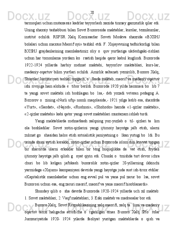 tarmoqlari uchun mutaxassis kadrlar tayyorlash xaxida tinmay gamxurlik qilar edi.
Uning shaxsiy tashabbusi bilan Sovet Buxorosida maktablar, kurslar, texnikumlar,
institut   ochildi.   RSFSR   Xalq   Komissarlar   Soveti   Moskva   shaxrida   «BXSHJ
bolalari uchun maxsus Maorif uyi» tashkil etdi. F. Xujayevning tadbirkorligi bilan
BXSHJ   grajdanlarining   mamlakatimiz   oliy   o quv   yurtlariga   ukdeshgaki-rishlari
uchun har   tomonlama  yordam  ko rsatish  haqida  qaror  kabul   kuglindi.  Buxoroda	

1922-1924   yillarda   harbiy   mehnat   maktabi,   tayyorlov   maktablari,   kurs-lar,
madaniy-oqartuv  bilim   yurtlari   ochildi.  Amirlik  saltanati   yemirilib,  Buxoro  Xalq;
Shurolar Jumxuriyati tashkil topgach, o lkada maktab, maorif va madaniy oqartuv	

ishi rivojiga ham alohida e tibor berildi. Buxoroda 1920 yilda hammasi bo lib 7	
 
ta   yangi   sovet   maktabi   ish   boshlagan   bo lsa,-   deb   yozadi   veteran   pedagog   A.	

Bozorov o zining «Nurli ufq» nomli maqolasida,- 1921 yilga kelib esa, shaxdrda	

«Yurt»,   «Saodat»,   «Najod»,   «Rushnoi»,   «Shohodo»   hamda   «1-qizlar   maktabi»,
«2-qizlar maktabi» kabi qator yangi sovet maktablari muntazam ishlab turdi.
Yangi   maktablarda   mehnatkash   xalqning   yuz-yuzlab   o til-   qizlari   ta lim	
 
ola   boshladilar.   Sovet   xotin-qizlarini   yangi   ijtimoiy   hayotga   jalb   etish,   ularni
zulmat go shasidan halos etish sotsialistik jamiyatning o lkan yutugi bo ldi. Bu	
  
urinda shuni aytish kerakki, xotin-qizlar uchun Buxoroda islom dini kuvvat topgan
bir   sharoitda   ularni   erkaklar   bilan   bir   teng   huquqlikka   da vat   etish,   foydali	

ijtimoiy hayotga jalb qilish g oyat qiyin edi. Chunki o tmishda turt devor ichra	
 
churi   bo lib   kelgan   jafokash   buxorolik   xotin-qizlar   20-yillarning   ikkinchi	

yarmidaga «Xujum» kampaniyasi davrida yangi hayotga juda sust ish-tirox etdilar.
«Kapitalistik   mamlakatlar   uchun   eng   avval   pul   va   yana   pul   zarur   bo lsa,   sovet	

Buxorosi uchun esa, eng zaruri maorif, maorif va yana maorif hisoblanardi».
Shunday qilib o sha davrda Buxoroda 1920-1924 yillarda uch xil maktab:	

1. Sovet maktablari; 2. Vaqf maktablari; 3. Eski maktab va madrasalar bor edi.
Buxoro Xalq; Sovet Respublikasining xalq maorifi, xalq ta limi va madaniy	

oqartuv   tarixi   haligacha   atroflicha   o rganilgan   emas.   Buxoro   Xalq   SHo rolar	
 
Jumxuriyatida   1920-   1924   yilarda   faoliyat   yuritgan   maktablarda   o qish   va	
 20 