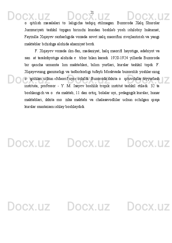 o qitilish   masalalari   to laligicha   tadqiq   etilmagan.   Buxoroda   Xalq   Shurolar 
Jumxuriyati   tashkil   topgan   birinchi   kundan   boshlab   yosh   ishilobiy   hukumat,
Fayzulla Xujayev raxbarligida voxada sovet xalq maorifini rivojlantirish va yangi
maktablar bchishga alohida ahamiyat berdi.
F.   Xujayev   voxada   ilm-fan,   madaniyat,   halq   maorifi   hayotiga,   adabiyot   va
san at   tarakdiyotiga   alohida   e tibor   bilan   karadi.   1920-1924   yillarda   Buxoroda	
 
bir   qancha   umumta lim   maktablari,   bilim   yurtlari,   kurslar   tashkil   topdi.   F.	

Xujayevning gamxurligi va tadbirkorligi tufayli Moskvada buxorolik yoshlar-ning
o qishlari uchun «Maorif uyi» ochildi. Buxoroda ikkita o qituvchilar tayyorlash	
 
instituta,   professor   -   Y.   M.   Isayev   boshlik   tropik   institut   tashkil   etiladi.   32   ta
boshlangich va o rta maktab, 11 dan ortiq; bolalar uyi, pedagogik kurslar, hunar	

maktablari,   ikkita   mo zika   maktabi   va   chalasavodlilar   uchun   ochilgan   qisqa	

kurslar muntazam ishlay boshlaydidi. 21 