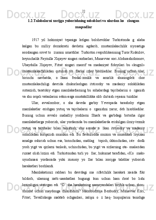 1.2.Talabalarni xorijga yuborishning sabablari va ulardan ko zlangan
maqsadlar
1917   yil   hokimiyat   tepasiga   kelgan   bolsheviklar   Turkistonda   g alaba	

kalgan   bu   milliy   demokratii   davlatni   agdarib,   mustamlakachilik   siyosatiga
asoslangan sovet to zumini urnatdilar. Turkiston respublikasining Turor Riskulov,	

keyinchalik Fayzulla Xujayev singari raxbarlari, Munavvar sori Abdurashidxonov,
Ubaydulla   Xujayev,   Fitrat   singari   maorif   va   madaniyat   fidoyilari   bu   «kugzil»
mustamlakachilikdan   qutulish   yo llarini   izlay   boshladilar.   Buning   uchun   ular,	

birinchi   navbatda,   o lkani   feodal-xonlik   va   amirlik   shuningdek   chor	

mustamlakachiligi   davrida   chukurlashgan   itstisodiy   va   madaniy   soloklikdan
sutsazish,   taratskiy   etgan   mamlakatlarning   bu   sohalardagi   tajribalarini   o rganish	

va shu orqali vatanlarini sekin-asga mustakillikka olib chitsish rejasini tuzdilar.
Ular,   avvalombor,   o sha   davrda   garbiy   Yevropada   tarashshy   etgan	

mamlakatlar   erishgan   yutuq   va   tajribalarni   o rganishni   zarur,   deb   hisobladilar.	

Buning   uchun   avvalo   mahalliy   yoshlarni   Shark   va   garbdagi   botssha   ilgor
mamlakatlarga yuborish, ular yordamida bu mamlakatlarda erishilgan ilmiy-texnik
yutuq   va   tajribalar   bilan   tanishish,   shu   asosda   o lkan   itstisodiy   va   madaniy	

soloilikdan   kutqazish   mumkin   edi.   Bu   favkulodda   muxim   va   murakkab   loyixaii
amalga   oshirish   uchun   esa,   birinchidan,   mablag   topish,   ikkinchidan,   iste dodli	
 
yosh   yigit   va   qizlarni   tanlash,   uchinchidan,   bu  yigit   va  sizlarning   ota-   onalaridan
ruxsat olish lozim edi. Turkistondan turli yo llar, hukumat tarafidan, «Ko mak»	
 
uyushmasi   yordamida   yoki   xususiy   yo llar   bilan   xorijga   talablar   yuborish	

harakatlari boshlandi.
Mamlakatimiz   rahbari   bu   davrdagi   ma rifatchilik   harakati   xasida   fikr	

bildirib,   ularning   xatti-uarakatlari   bugungi   kun   uchun   ham   ibrat   bo lishi	

lozimligini utstirgan edi. "O sha harakatning namoyandalari boylik uchun, shon-	

shuxrat   uchun   maydonga   chikishdimi?   Maxdoudxuja   Bexbudiy,   Munavvar   Kori,
Fitrat,   Tavallolarga   maktab   ochganlari,   xalqni   o z   haq-   huquqlarini   tanishga	
 22 