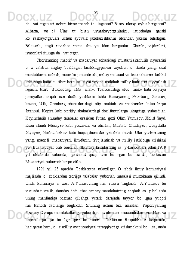 da vat   etganlari   uchun   birov   maosh   to laganmi?   Birov   ularga   oylik   berganmi? 
Albatta,   yo q!   Ular   ut   bilan   uynashayotganlarini,   istibdodga   qarshi	

ko rashayotganlari   uchun   ayovsiz   jazolanishlarini   oldindan   yaxshi   bilishgan.	

Bilaturib,   ongli   ravishda   mana   shu   yo ldan   borganlar.   Chunki,   vijdonlari,	

iymonlari shunga da vat etgan.	

Chorizmning   maorif   va   madaniyat   sohasidagi   mustamlakachilik   siyosatini
o z   vatstida   anglay   boshlagan   tarakkugyparvar   ziyolilar   o lkada   yangi   usul	
 
maktablarini ochish, maorifni jonlantirish, milliy matbuot va teatr ishlarini tashkil
kdelishga katta e tibor berdilar. Ayni paytda malakali milliy kadrlarni tayyorlash	

rejasini   tuzib,   Buxorodagi   «Ma rifat»,   Toshkentdagi   «Ko mak»   kabi   xayriya	
 
jamiyatlari   orqali   iste dodli   yoshlarni   Ichki   Rossiyaning   Peterburg,   Saratov,	

kozon,   Ufa,   Orenburg   shaharlaridagi   oliy   maktab   va   madrasalar   bilan   birga
Istanbul,   Kopira   kabi   xorijiy   shaharlardagi   dorilfununlarga   ukugshga   yubordilar.
Keyinchalik   shunday   talabalar   orasidan   Fitrat,   gozi   Olim   Yunusov,   Xolid   Sayd,
Eson   afandi   Musayev   kabi   yozuvchi   va   olimlar,   Mustafo   Chudayev,   Ubaydulla
Xujayev,   Norbutabekov   kabi   huquqshunoslar   yetishib   chivdi.   Ular   yurtimizning
yangi   maorifi,   madaniyati,   ilm-fanini   rivojlantirish   va   milliy   istiklolga   erishishi
yo lida   faoliyat   olib   bordilar.   Shunday   kishilarning   sa y-harakatlari   bilan   1919	
 
yil   oktabrida   kukonda,   garchand   qisqa   umr   ko rgan   bo lsa-da,   Turkiston	
 
Muxtoriyat hukumati barpo etildi.
1921   yil   23   aprelda   Toshkentda   utkazilgan   O zbek   ilmiy   komissiyasi	

majlisida   o zbeklardan   xorijga   talabalar   yuborish   masalasi   muxokama   qilindi.	

Unda   komissiya   a zosi   A.Yunusovning   ma ruzasi   tinglandi.   A.Yunusov   bu	
 
xususda tuxtalib, shunday dedi: «har qanday mamlakatning istiqboli ko p hollarda	

uning   manfaatiga   xizmat   qilishga   yetarli   darajada   tayyor   bo lgan   yuqori	

ma lumotli   faollarga   boglikdir.   Shuning   uchun   biz,   masalan,   Yaponiyaning	

Yearbiy Ovrupo mamlakatlariga yuborib, o z olimlari, muxandislari, vrachlari va	

bopshalarga   ega   bo lganligini   ko ramiz...   Turkiston   Respublikasi   kelgusida,	
 
haqiqatan ham, o z milliy avtonomiyasi taraqqiyotiga erishmokchi bo lsa, unda	
  23 