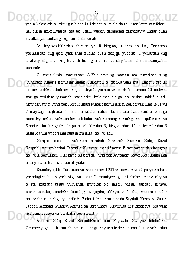 yaqin kelajakda o zining tub aholisi ichidan o z oldida to rgan katta vazifalarni  
hal   qilish   imkoniyatiga   ega   bo lgan,   yuqori   darajadagi   zamonaviy   ilmlar   bilan	

surollangan faollariga ega bo lishi kerak.	

Bu   kiyinchiliklardan   chitsish   yo li   birgina,   u   ham   bo lsa,   Turkiston	
 
yoshlaridan   eng   qobiliyatlilarini   zudlik   bilan   xorijga   yuborib,   u   yerlardan   eng
taratssiy   silgan   va   eng   kudratli   bo lgan   o rta   va   oliy   tahsil   olish   imkoniyatini	
 
berishdir»
O zbek   ilmiy   komissiyasi   A.Yunusovning   mazkur   ma ruzasidan   sung	
 
Turkiston   Maorif   komissarligidan   Turkiston   o zbeklaridan   ma lumotli   faollar	
 
asosini   tashkil   kiladigan   eng   qobiliyatli   yoshlardan   xech   bo lmasa   10   nafarini	

xorijga   utsishga   yuborish   masalasini   hukumat   oldiga   qo yishni   taklif   qiladi.	

Shundan sung Turkiston Respublikasi Maorif komissarligi kollegiyasining 1921 yil
7   maydagi   majlisida,   bopsha   masalalar   natori,   bu   masala   ham   kurilib,   xorijga
mahalliy   millat   vakillaridan   talabalar   yuborishning   zarurligi   ma qullanadi   va	

Komissarlar   kengashi   oldiga   o zbeklardan   5,   kirgizlardan   10,   turkmanlardan   5	

nafar kishini yuborishni surash masalasi qo yiladi.	

Xorijga   talabalar   yuborish   harakati   keyinrok   Buxoro   Xalq;   Sovet
Respublikasi raxbarlari Fayzulla Xujayev, maorif noziri Fitrat tomonidan kengrok
qo yila boshlandi. Ular hatto bu borada Turkiston Avtonom Sovet Respublikasiga	

ham yordam ko rsata boshlaydilar.	

Shunday qilib, Turkiston va Buxorodan 1922 yil oxirlarida 70 ga yaqin turli
yoshdagi mahalliy yosh yigit va qizlar Germaniyaning turli shaharlaridagi oliy va
o rta   maxsus   utsuv   yurtlariga   kunplok   xo jaligi,   tekstil   sanoati,   kimyo,	
 
elektrotexnika,   konchilik   falsafa,   pedagogika,   tibbiyot   va   boshqa   muxim   sohalar
bo yicha   o qishga   yuboriladi.   Bular   ichida   shu   davrda   Saydali   Xujayev,   Sattor
 
Jabbor, Axdoad Shukriy, Axmadjon Ibrohimov, Xayrinisa Majidxonova, Maryam
Sultonmurodova va boishalar bor edilar!
Buxoro   Xalq   Sovet   Respublikasi   raisi   Fayzulla   Xujayev   talabalarni
Germaniyaga   olib   borish   va   o qishga   joylashtirishni   buxorolik   ziyolilardan	
 24 