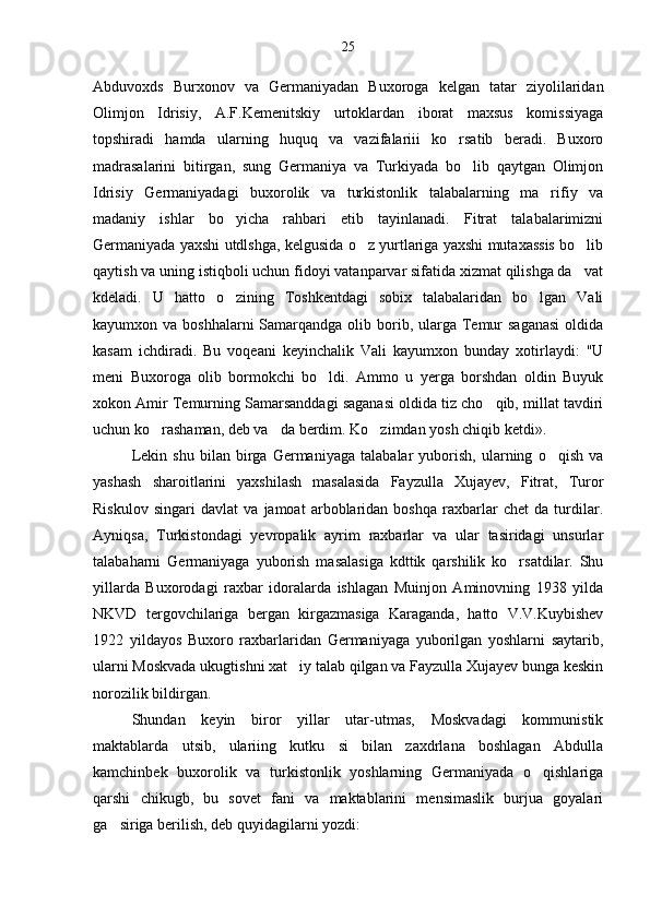 Abduvoxds   Burxonov   va   Germaniyadan   Buxoroga   kelgan   tatar   ziyolilaridan
Olimjon   Idrisiy,   A.F.Kemenitskiy   urtoklardan   iborat   maxsus   komissiyaga
topshiradi   hamda   ularning   huquq   va   vazifalariii   ko rsatib   beradi.   Buxoro
madrasalarini   bitirgan,   sung   Germaniya   va   Turkiyada   bo lib   qaytgan   Olimjon	

Idrisiy   Germaniyadagi   buxorolik   va   turkistonlik   talabalarning   ma rifiy   va	

madaniy   ishlar   bo yicha   rahbari   etib   tayinlanadi.   Fitrat   talabalarimizni	

Germaniyada yaxshi utdlshga, kelgusida o z yurtlariga yaxshi mutaxassis bo lib	
 
qaytish va uning istiqboli uchun fidoyi vatanparvar sifatida xizmat qilishga da vat	

kdeladi.   U   hatto   o zining   Toshkentdagi   sobix   talabalaridan   bo lgan   Vali	
 
kayumxon va boshhalarni  Samarqandga olib borib, ularga Temur  saganasi  oldida
kasam   ichdiradi.   Bu   voqeani   keyinchalik   Vali   kayumxon   bunday   xotirlaydi:   "U
meni   Buxoroga   olib   bormokchi   bo ldi.   Ammo   u   yerga   borshdan   oldin   Buyuk	

xokon Amir Temurning Samarsanddagi saganasi oldida tiz cho qib, millat tavdiri	

uchun ko rashaman, deb va da berdim. Ko zimdan yosh chiqib ketdi».	
  
Lekin   shu   bilan   birga   Germaniyaga   talabalar   yuborish,   ularning   o qish   va	

yashash   sharoitlarini   yaxshilash   masalasida   Fayzulla   Xujayev,   Fitrat,   Turor
Riskulov   singari   davlat   va   jamoat   arboblaridan   boshqa   raxbarlar   chet   da   turdilar.
Ayniqsa,   Turkistondagi   yevropalik   ayrim   raxbarlar   va   ular   tasiridagi   unsurlar
talabaharni   Germaniyaga   yuborish   masalasiga   kdttik   qarshilik   ko rsatdilar.   Shu	

yillarda   Buxorodagi   raxbar   idoralarda   ishlagan   Muinjon   Aminovning   1938   yilda
NKVD   tergovchilariga   bergan   kirgazmasiga   Karaganda,   hatto   V.V.Kuybishev
1922   yildayos   Buxoro   raxbarlaridan   Germaniyaga   yuborilgan   yoshlarni   saytarib,
ularni Moskvada ukugtishni xat iy talab qilgan va Fayzulla Xujayev bunga keskin	

norozilik bildirgan.
Shundan   keyin   biror   yillar   utar-utmas,   Moskvadagi   kommunistik
maktablarda   utsib,   ulariing   kutku   si   bilan   zaxdrlana   boshlagan   Abdulla
kamchinbek   buxorolik   va   turkistonlik   yoshlarning   Germaniyada   o qishlariga	

qarshi   chikugb,   bu   sovet   fani   va   maktablarini   mensimaslik   burjua   goyalari
ga siriga berilish, deb quyidagilarni yozdi:	
 25 