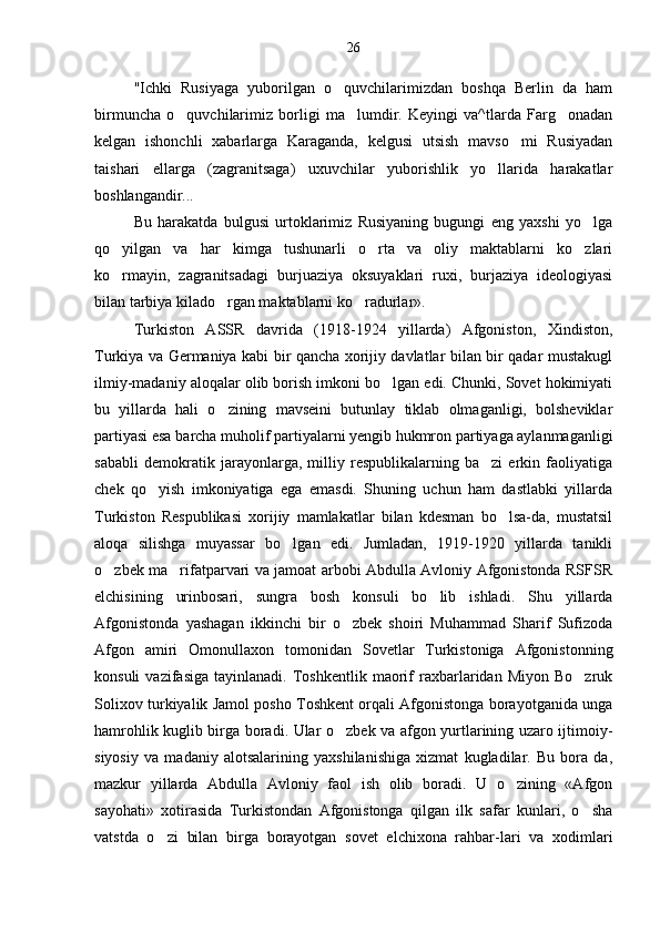 "Ichki   Rusiyaga   yuborilgan   o quvchilarimizdan   boshqa   Berlin   da   ham
birmuncha   o quvchilarimiz   borligi   ma lumdir.   Keyingi   va^tlarda   Farg onadan	
  
kelgan   ishonchli   xabarlarga   Karaganda,   kelgusi   utsish   mavso mi   Rusiyadan	

taishari   ellarga   (zagranitsaga)   uxuvchilar   yuborishlik   yo llarida   harakatlar	

boshlangandir...
Bu   harakatda   bulgusi   urtoklarimiz   Rusiyaning   bugungi   eng   yaxshi   yo lga	

qo yilgan   va   har   kimga   tushunarli   o rta   va   oliy   maktablarni   ko zlari	
  
ko rmayin,   zagranitsadagi   burjuaziya   oksuyaklari   ruxi,   burjaziya   ideologiyasi

bilan tarbiya kilado rgan maktablarni ko radurlar».	
 
Turkiston   ASSR   davrida   (1918-1924   yillarda)   Afgoniston,   Xindiston,
Turkiya va Germaniya kabi bir qancha xorijiy davlatlar bilan bir qadar mustakugl
ilmiy-madaniy aloqalar olib borish imkoni bo lgan edi. Chunki, Sovet hokimiyati	

bu   yillarda   hali   o zining   mavseini   butunlay   tiklab   olmaganligi,   bolsheviklar	

partiyasi esa barcha muholif partiyalarni yengib hukmron partiyaga aylanmaganligi
sababli   demokratik   jarayonlarga,   milliy   respublikalarning   ba zi   erkin   faoliyatiga	

chek   qo yish   imkoniyatiga   ega   emasdi.   Shuning   uchun   ham   dastlabki   yillarda	

Turkiston   Respublikasi   xorijiy   mamlakatlar   bilan   kdesman   bo lsa-da,   mustatsil	

aloqa   silishga   muyassar   bo lgan   edi.   Jumladan,   1919-1920   yillarda   tanikli	

o zbek ma rifatparvari va jamoat arbobi Abdulla Avloniy Afgonistonda RSFSR	
 
elchisining   urinbosari,   sungra   bosh   konsuli   bo lib   ishladi.   Shu   yillarda	

Afgonistonda   yashagan   ikkinchi   bir   o zbek   shoiri   Muhammad   Sharif   Sufizoda	

Afgon   amiri   Omonullaxon   tomonidan   Sovetlar   Turkistoniga   Afgonistonning
konsuli   vazifasiga   tayinlanadi.  Toshkentlik   maorif   raxbarlaridan  Miyon   Bo zruk	

Solixov turkiyalik Jamol posho Toshkent orqali Afgonistonga borayotganida unga
hamrohlik kuglib birga boradi. Ular o zbek va afgon yurtlarining uzaro ijtimoiy-	

siyosiy   va   madaniy   alotsalarining   yaxshilanishiga   xizmat   kugladilar.   Bu   bora   da,
mazkur   yillarda   Abdulla   Avloniy   faol   ish   olib   boradi.   U   o zining   «Afgon	

sayohati»   xotirasida   Turkistondan   Afgonistonga   qilgan   ilk   safar   kunlari,   o sha	

vatstda   o zi   bilan   birga   borayotgan   sovet   elchixona   rahbar-lari   va   xodimlari	
 26 