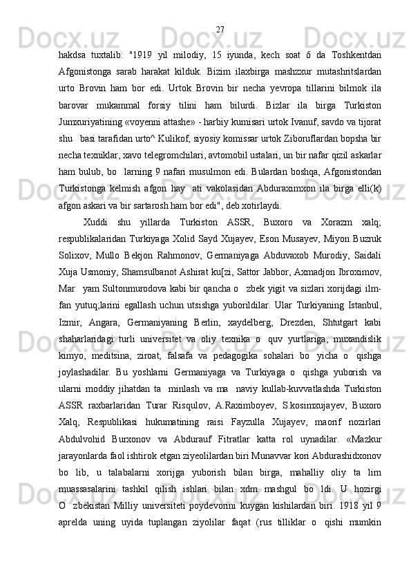 hakdsa   tuxtalib:   "1919   yil   milodiy,   15   iyunda,   kech   soat   6   da   Toshkentdan
Afgonistonga   sarab   harakat   kilduk.   Bizim   ilaxbirga   mashzxur   mutashritslardan
urto   Brovin   ham   bor   edi.   Urtok   Brovin   bir   necha   yevropa   tillarini   bilmok   ila
barovar   mukammal   forsiy   tilini   ham   bilurdi.   Bizlar   ila   birga   Turkiston
Jumxuriyatining «voyenni attashe» - harbiy kumisari urtok Ivanuf, savdo va tijorat
shu basi tarafidan urto^ Kulikof, siyosiy komissar urtok Ziboruflardan bopsha bir
necha texniklar, xavo telegromchilari, avtomobil ustalari, un bir nafar qizil askarlar
ham   bulub,   bo larning   9   nafari   musulmon   edi.   Bulardan   boshqa,   Afgonistondan	

Turkistonga   kelmish   afgon   hay ati   vakolasidan   Abduraximxon   ila   birga   elli(k)	

afgon askari va bir sartarosh ham bor edi", deb xotirlaydi.
Xuddi   shu   yillarda   Turkiston   ASSR,   Buxoro   va   Xorazm   xalq;
respublikalaridan   Turkiyaga   Xolid   Sayd   Xujayev,   Eson   Musayev,   Miyon   Buzruk
Solixov,   Mullo   Bekjon   Rahmonov,   Germaniyaga   Abduvaxob   Murodiy,   Saidali
Xuja Usmoniy, Shamsulbanot Ashirat ku[zi, Sattor Jabbor, Axmadjon Ibroximov,
Mar yam Sultonmurodova kabi bir qancha o zbek yigit va sizlari xorijdagi ilm-	
 
fan   yutuq;larini   egallash   uchun   utsishga   yuborildilar.   Ular   Turkiyaning   Istanbul,
Izmir,   Angara,   Germaniyaning   Berlin,   xaydelberg,   Drezden,   Shtutgart   kabi
shaharlaridagi   turli   universitet   va   oliy   texnika   o quv   yurtlariga,   muxandislik	

kimyo,   meditsina,   ziroat,   falsafa   va   pedagogika   sohalari   bo yicha   o qishga	
 
joylashadilar.   Bu   yoshlarni   Germaniyaga   va   Turkiyaga   o qishga   yuborish   va	

ularni   moddiy   jihatdan   ta minlash   va   ma naviy   kullab-kuvvatlashda   Turkiston	
 
ASSR   raxbarlaridan   Turar   Risqulov,   A.Raximboyev,   S.kosimxujayev,   Buxoro
Xalq,   Respublikasi   hukumatining   raisi   Fayzulla   Xujayev,   maorif   nozirlari
Abdulvohid   Burxonov   va   Abdurauf   Fitratlar   katta   rol   uynadilar.   «Mazkur
jarayonlarda faol ishtirok etgan ziyeolilardan biri Munavvar kori Abdurashidxonov
bo lib,   u   talabalarni   xorijga   yuborish   bilan   birga,   mahalliy   oliy   ta lim	
 
muassasalarini   tashkil   qilish   ishlari   bilan   xdm   mashgul   bo ldi.   U   hozirgi	

O zbekistan   Milliy   universiteti   poydevorini   kuygan   kishilardan   biri.   1918   yil   9	

aprelda   uning   uyida   tuplangan   ziyolilar   faqat   (rus   tilliklar   o qishi   mumkin	
 27 