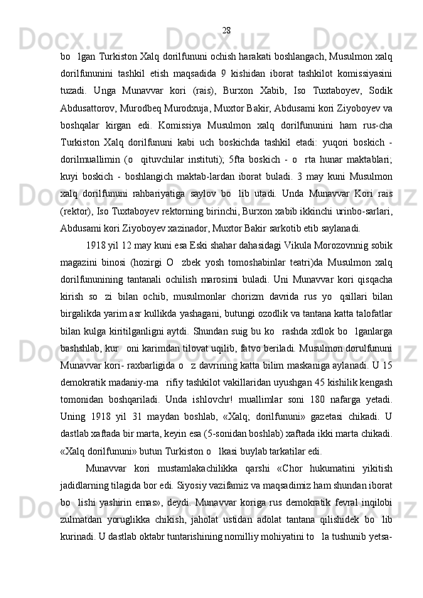bo lgan Turkiston Xalq dorilfununi ochish harakati boshlangach, Musulmon xalq
dorilfununini   tashkil   etish   maqsadida   9   kishidan   iborat   tashkilot   komissiyasini
tuzadi.   Unga   Munavvar   kori   (rais),   Burxon   Xabib,   Iso   Tuxtaboyev,   Sodik
Abdusattorov, Murodbeq Murodxuja, Muxtor Bakir, Abdusami kori Ziyoboyev va
boshqalar   kirgan   edi.   Komissiya   Musulmon   xalq   dorilfununini   ham   rus-cha
Turkiston   Xalq   dorilfununi   kabi   uch   boskichda   tashkil   etadi:   yuqori   boskich   -
dorilmuallimin   (o qituvchilar   instituti);   5fta   boskich   -   o rta   hunar   maktablari;	
 
kuyi   boskich   -   boshlangich   maktab-lardan   iborat   buladi.   3   may   kuni   Musulmon
xalq   dorilfununi   rahbariyatiga   saylov   bo lib   utadi.   Unda   Munavvar   Kori   rais	

(rektor), Iso Tuxtaboyev rektorning birinchi, Burxon xabib ikkinchi urinbo-sarlari,
Abdusami kori Ziyoboyev xazinador, Muxtor Bakir sarkotib etib saylanadi.
1918 yil 12 may kuni esa Eski shahar dahasidagi Vikula Morozovnnig sobik
magazini   binosi   (hozirgi   O zbek   yosh   tomoshabinlar   teatri)da   Musulmon   xalq	

dorilfununining   tantanali   ochilish   marosimi   buladi.   Uni   Munavvar   kori   qisqacha
kirish   so zi   bilan   ochib,   musulmonlar   chorizm   davrida   rus   yo qsillari   bilan	
 
birgalikda yarim asr kullikda yashagani, butungi ozodlik va tantana katta talofatlar
bilan kulga kiritilganligni aytdi. Shundan suig bu ko rashda xdlok bo lganlarga	
 
bashshlab, kur oni karimdan tilovat uqilib, fatvo beriladi. Musulmon dorulfununi	

Munavvar kori- raxbarligida o z davrining katta bilim maskaniga aylanadi. U 15	

demokratik madaniy-ma rifiy tashkilot vakillaridan uyushgan 45 kishilik kengash	

tomonidan   boshqariladi.   Unda   ishlovchr!   muallimlar   soni   180   nafarga   yetadi.
Uning   1918   yil   31   maydan   boshlab,   «Xalq;   dorilfununi»   gazetasi   chikadi.   U
dastlab xaftada bir marta, keyin esa (5-sonidan boshlab) xaftada ikki marta chikadi.
«Xalq dorilfununi» butun Turkiston o lkasi buylab tarkatilar edi.	

Munavvar   kori   mustamlakachilikka   qarshi   «Chor   hukumatini   yikitish
jadidlarning tilagida bor edi. Siyosiy vazifamiz va maqsadimiz ham shundan iborat
bo lishi   yashirin   emas»,   deydi.   Munavvar   koriga   rus   demokratik   fevral   inqilobi	

zulmatdan   yoruglikka   chikish,   jaholat   ustidan   adolat   tantana   qilishidek   bo lib	

kurinadi. U dastlab oktabr tuntarishining nomilliy mohiyatini to la tushunib yetsa-	
 28 