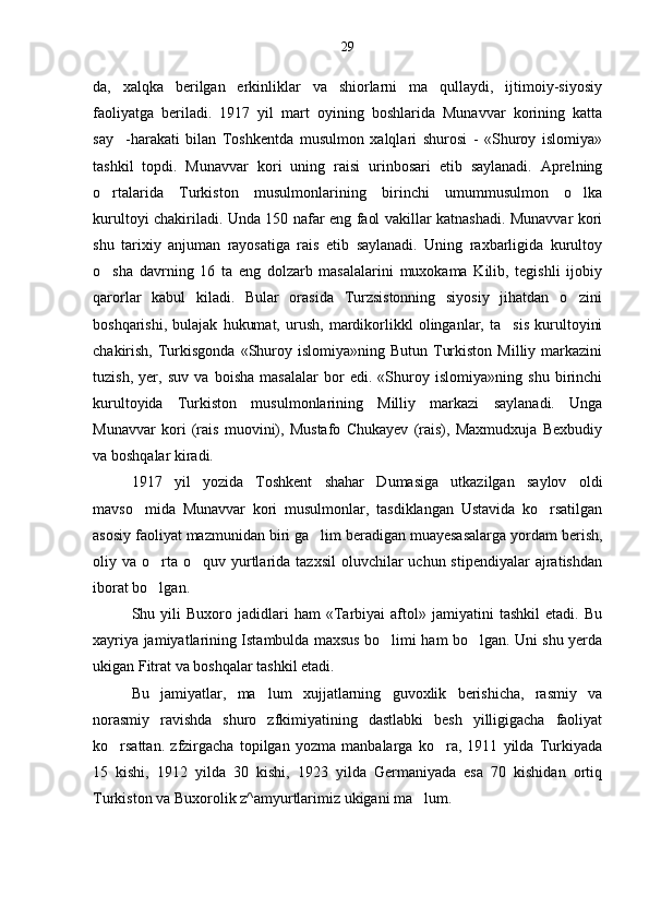 da,   xalqka   berilgan   erkinliklar   va   shiorlarni   ma qullaydi,   ijtimoiy-siyosiy
faoliyatga   beriladi.   1917   yil   mart   oyining   boshlarida   Munavvar   korining   katta
say -harakati   bilan   Toshkentda   musulmon   xalqlari   shurosi   -   «Shuroy   islomiya»	

tashkil   topdi.   Munavvar   kori   uning   raisi   urinbosari   etib   saylanadi.   Aprelning
o rtalarida   Turkiston   musulmonlarining   birinchi   umummusulmon   o lka	
 
kurultoyi chakiriladi. Unda 150 nafar eng faol vakillar katnashadi. Munavvar kori
shu   tarixiy   anjuman   rayosatiga   rais   etib   saylanadi.   Uning   raxbarligida   kurultoy
o sha   davrning   16   ta   eng   dolzarb   masalalarini   muxokama   Kilib,   tegishli   ijobiy

qarorlar   kabul   kiladi.   Bular   orasida   Turzsistonning   siyosiy   jihatdan   o zini	

boshqarishi,   bulajak   hukumat,   urush,   mardikorlikkl   olinganlar,   ta sis   kurultoyini	

chakirish,  Turkisgonda  «Shuroy  islomiya»ning Butun  Turkiston  Milliy  markazini
tuzish,   yer,   suv   va   boisha   masalalar   bor   edi.   «Shuroy   islomiya»ning   shu   birinchi
kurultoyida   Turkiston   musulmonlarining   Milliy   markazi   saylanadi.   Unga
Munavvar   kori   (rais   muovini),   Mustafo   Chukayev   (rais),   Maxmudxuja   Bexbudiy
va boshqalar kiradi.
1917   yil   yozida   Toshkent   shahar   Dumasiga   utkazilgan   saylov   oldi
mavso mida   Munavvar   kori   musulmonlar,   tasdiklangan   Ustavida   ko rsatilgan	
 
asosiy faoliyat mazmunidan biri ga lim beradigan muayesasalarga yordam berish,	

oliy va  o rta  o quv yurtlarida tazxsil  oluvchilar  uchun  stipendiyalar   ajratishdan	
 
iborat bo lgan.

Shu  yili   Buxoro   jadidlari   ham   «Tarbiyai   aftol»  jamiyatini   tashkil   etadi.  Bu
xayriya jamiyatlarining Istambulda maxsus bo limi ham bo lgan. Uni shu yerda	
 
ukigan Fitrat va boshqalar tashkil etadi.
Bu   jamiyatlar,   ma lum   xujjatlarning   guvoxlik   berishicha,   rasmiy   va	

norasmiy   ravishda   shuro   zfkimiyatining   dastlabki   besh   yilligigacha   faoliyat
ko rsattan.   zfzirgacha   topilgan   yozma   manbalarga   ko ra,   1911   yilda   Turkiyada	
 
15   kishi,   1912   yilda   30   kishi,   1923   yilda   Germaniyada   esa   70   kishidan   ortiq
Turkiston va Buxorolik z^amyurtlarimiz ukigani ma lum.	
 29 