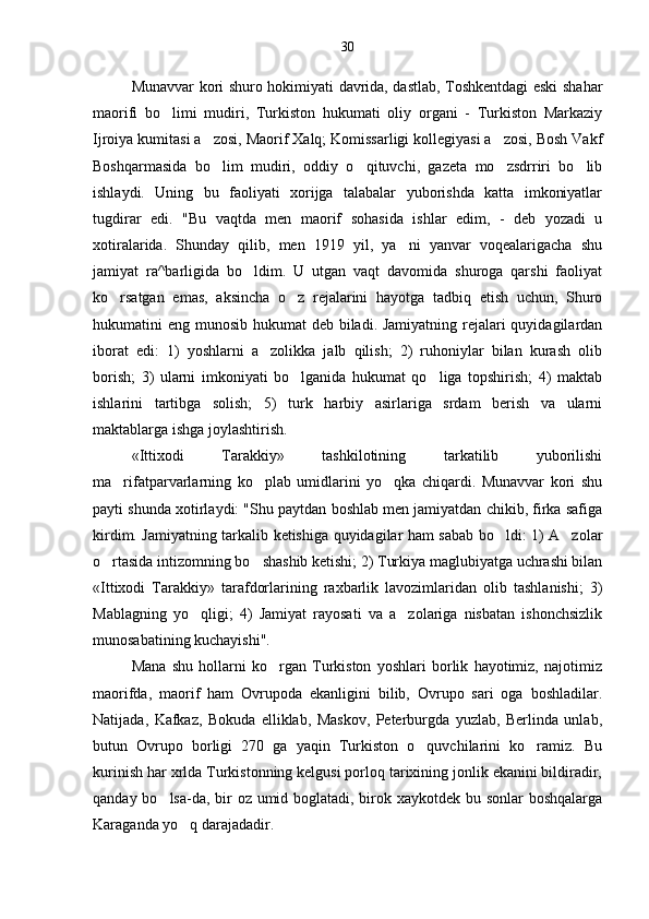 Munavvar kori shuro hokimiyati davrida, dastlab, Toshkentdagi eski shahar
maorifi   bo limi   mudiri,   Turkiston   hukumati   oliy   organi   -   Turkiston   Markaziy
Ijroiya kumitasi a zosi, Maorif Xalq; Komissarligi kollegiyasi a zosi, Bosh Vakf	
 
Boshqarmasida   bo lim   mudiri,   oddiy   o qituvchi,   gazeta   mo zsdrriri   bo lib
   
ishlaydi.   Uning   bu   faoliyati   xorijga   talabalar   yuborishda   katta   imkoniyatlar
tugdirar   edi.   "Bu   vaqtda   men   maorif   sohasida   ishlar   edim,   -   deb   yozadi   u
xotiralarida.   Shunday   qilib,   men   1919   yil,   ya ni   yanvar   voqealarigacha   shu	

jamiyat   ra^barligida   bo ldim.   U   utgan   vaqt   davomida   shuroga   qarshi   faoliyat	

ko rsatgan   emas,   aksincha   o z   rejalarini   hayotga   tadbiq   etish   uchun,   Shuro	
 
hukumatini eng munosib hukumat deb biladi. Jamiyatning rejalari quyidagilardan
iborat   edi:   1)   yoshlarni   a zolikka   jalb   qilish;   2)   ruhoniylar   bilan   kurash   olib	

borish;   3)   ularni   imkoniyati   bo lganida   hukumat   qo liga   topshirish;   4)   maktab	
 
ishlarini   tartibga   solish;   5)   turk   harbiy   asirlariga   srdam   berish   va   ularni
maktablarga ishga joylashtirish.
«Ittixodi   Tarakkiy»   tashkilotining   tarkatilib   yuborilishi
ma rifatparvarlarning   ko plab   umidlarini   yo qka   chiqardi.   Munavvar   kori   shu	
  
payti shunda xotirlaydi: "Shu paytdan boshlab men jamiyatdan chikib, firka safiga
kirdim. Jamiyatning tarkalib ketishiga quyidagilar ham sabab bo ldi: 1) A zolar	
 
o rtasida intizomning bo shashib ketishi; 2) Turkiya maglubiyatga uchrashi bilan	
 
«Ittixodi   Tarakkiy»   tarafdorlarining   raxbarlik   lavozimlaridan   olib   tashlanishi;   3)
Mablagning   yo qligi;   4)   Jamiyat   rayosati   va   a zolariga   nisbatan   ishonchsizlik	
 
munosabatining kuchayishi".
Mana   shu   hollarni   ko rgan   Turkiston   yoshlari   borlik   hayotimiz,   najotimiz	

maorifda,   maorif   ham   Ovrupoda   ekanligini   bilib,   Ovrupo   sari   oga   boshladilar.
Natijada,   Kafkaz,   Bokuda   elliklab,   Maskov,   Peterburgda   yuzlab,   Berlinda   unlab,
butun   Ovrupo   borligi   270   ga   yaqin   Turkiston   o quvchilarini   ko ramiz.   Bu	
 
kurinish har xrlda Turkistonning kelgusi porloq tarixining jonlik ekanini bildiradir,
qanday bo lsa-da, bir oz umid boglatadi, birok xaykotdek bu sonlar boshqalarga	

Karaganda yo q darajadadir.	
 30 