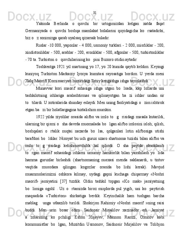 Yakinda   Berlinda   o quvchi   bir   urtogimizdan   kelgan   xatda   faqat
Germaniyada   o quvchi   boshqa   mamlakat   bolalarini   quyidagicha   ko rsatadirki,	
 
biz o z sonimizga qarab uyalsaq qizarsak buladir.	

Ruslar -10 000, yaponlar - 4 000, usmoniy turklari - 2 000, misrliklar - 200,
xindistonliklar - 500, arablar - 200, eronliklar - 500, afgonlar - 500, turkistonliklar
- 70 ta. Turkiston o quvchilarining ko pini Buxoro otidin aytadir	
 
Toshkentga 1921 yil martining yo 17, yo 20 kunida qaytib keldim. Keyingi
kuniyoq   Turkiston   Markaziy   Ijroiya   kumitasi   rayosatiga   bordim.   U   yerda   meni
Xalq Maorifi Komissariyati huzuridagi Ilmiy kengashga ishga tayinlashdi.
Munavvar   kori   maorif   sohasiga   ishga   utgan   bo lsada,   kkp   lollarda   uni	

tashkilotning   ishlariga   aralashtirmas   va   qilinayotgan   ba zi   ishlar   undan   sir	

to tilardi. U xotiralarida shunday eslaydi: Men uning faoliyatidagi o zim ishtirok	
 
etgan ba zi bir holatlargagina tuxtalishim mumkin.	

1922  yilda   ziyolilar   orasida   alifbo   va  imlo   to g risidagi   masala   kutarildi,	
 
ularning bir qismi o sha davrda muomalada bo lgan alifbo imlosini isloh; qilish,	
 
boshqalari   o rtalik   nuqtai   nazarda   bo lsa,   qolganlari   lotin   alifbosiga   utishi	
 
tarafdori bo ldilar. Nixoyat bu uch gurux uzaro shartnoma tuzishi bilan alifbo va

imlo   to g risidagi   kelishmovchilik   hal   qilindi.   O sha   paytda   oksoklanib	
  
to rgan   maorif   sohasidagi   ishlarni   umumiy   hamkorlik   bilan   yaxshilash   yo lida	
 
hamma   guruxlar   birlashdi   (shartnomaning   nusxasi   menda   saklanardi,   u   tintuv
vaqtida   musodara   qilingan   kogozlar   orasida   bo lishi   kerak).   Mavjud	

muammolarimizni   oshkora   kilmay,   uydagi   gapni   kuchaga   chiqarmay   «Noshri
maorif»   jamiyatini   [37]   tuzdik.   Oldin   tashkil   topgan   «Ko mak»   jamiyatning	

bo limiga   ogohl   .   Uz   o rtamizda   biroz   miqdorda   pul   yigib,   uni   ko paytirish	
  
maqsadida   «Turkiston»   shirkatiga   berdik.   Keyinchalik   ham   tushgan   barcha
mablag   unga   utkazilib   turildi.   Shokirjon   Rahimiy   «Noshri   maorif   »ning   raisi	

buddi.   Men   urin   bosar   edim.   Saidnosir   Mirjalilov   xazinador   edi.   Jamiyat
a zolarining   ko pchiligi   Eshon   Xujayev,   Mannon   Ramzi,   Oxunov   kabi	
 
kommunistlar   bo lgan,   Muxitdin   Usmonov,   Saidnosir   Mirjalilov   va   Tolibjon	
 31 