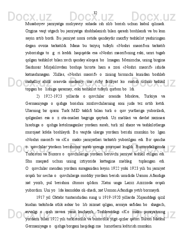 Musaboyev   jamiyatga   moliyaviy   sohada   ish   olib   borish   uchun   kabul   qilinadi.
Ozgina   vaqt   utgach   bu   jamiyatga   shubhalanish   bilan   qarash   boshlandi   va   bu   kun
sayin ortib bordi. Bu jamiyat nomi  ostida qandaydir  maxfiy tashkilot  yashiringan
degan   ovoza   tarkatildi.   Mana   bu   tazyiq   tufayli   «Noshri   maorif»ni   tarkatib
yuborishga   to g ri   keddi.   haqiqatda   esa   «Noshri   maorif»ning   eski,   umri   tugab 
qolgan tashkilot bilan xech qanday aloqasi  bo lmagan. Menimcha, uning birgina	

Saidnosir   Mirjalilovdan   boshqa   birorta   ham   a zosi   «Noshri   maorif»   ishida	

katnashmagan.   Xullas,   «Noshri   maorif»   o zining   birmnchi   kunidan   boshlab	

mahalliy   aholi   orasvda   madaniy-   ma rifiy   faoliyat   ko rsatish   uchun   tashkil	
 
topgan bo lishiga qaramay, eski tashkilot tufayli qurbon bo ldi.	
 
2)   1922-1923   yillarda   o quvchilar   orasida   Moskva,   Turkiya   va	

Germaniyaga   o qishga   borishni   xoxlovchilarning   soni   juda   tez   ortib   ketdi.	

Ularning   bir   qismi   Turk   MID   taklifi   bilan   turli   o quv   yurtlariga   yuboriladi,	

qolganlari   esa   o z   ota-onalari   bagriga   qaytadi.   Uz   mablari   va   davlat   xazinasi	

hisobiga   o qishga   ketolmaganlar   yordam   surab,   turli   xil   shaxe   va   tashkilotlarga	

murojaat   kdela   boshlaydi.   Bu   vaqtda   ularga   yordam   berishi   mumkin   bo lgan	

«Noshri   maorif»   va   «Ko mak»   jamiyatlari   tarkatib   yuborilgan   edi.   Bir   qancha	

o quvchilar   yordam   berishimni   surab   menga   murojaat   kugldi.   Buxorodaligimda	

Turkiston va Buxoro o quvchilariga yordam beruvchi jamiyat tashkil etilgan edi.	

Shu   maqsad   uchun   uning   ixtiyorida   kattagina   mablag   tuplangan   edi.	

O quvchilar   mendan   yordam   suraganidan   keyin   1922   yoki   1923   yili   bu   jamiyat	

orqali  bir  necha o quvchilarga moddiy yordam  berish  umidida Usmon Afandiga	

xat   yozib,   pul   berishini   iltimos   qildim.   Xatni   unga   Laziz   Azizzoda   orqali
yubordim. Uni yo lda kamokka oli-shadi, xat Usmon Afandiga yetib bormaydi. 

1917   yil   Oktabr   tuntarishidan   sung   u   1919-1920   yillarda   Xujanddagi   qizil
kushin   tarkibida   otlik   askar   bo lib   xizmat   qilgan,   armiya   safidan   bo shagach,	
 
avvalgi   o qish   xavasi   yana   kuchayib,   Toshkentdagi   «Ko mak»   jamiyatining	
 
yordami bilan 1922 yili turkistonlik va buxorolik yigit-qizlar qatori Sulton Matkul
Germaniyaga o qishga borgani haqidagi ma lumotlarni keltirish mumkin.	
  32 
