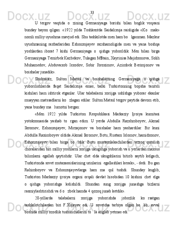 U   tergov   vaqtida   o zining   Germaniyaga   borishi   bilan   boglik   voqeani
bunday   bayon   qilgan:   «1922   yilda   Toshkentda   Saidalixuja   raisligida   «Ko mak»	

nomli milliy uyushma mavjud edi. Shu tashkilotda men ham bo lganman. Mazkur	

uyushmaning   raxbarlaridan   Eshonxujayev   razshamoligida   men   va   yana   boshqa
yoshlardan   iborat   7   kishi   Germaniyaga   o qishga   yuborildik.   Men   bilan   birga	

Germaniyaga Temirbek Kazbekov, Tulagan M$tain, Xayrinisa Majidxonova, Solih
Muhamedov,   Abduvaxob   Isxodov,   Sobir   Ibroximov,   Azimbek   Berimjonov   va
boishalar junadik».
Shubxasiz,   Sulton   Matsul   va   boishalarning   Germaniyaga   o qishga	

yuborilishlarida   faqat   Saidalixuja   emas,   balki   Turkistonning   bopsha   tanitsli
kishilari   ham   ishtirok   etganlar.   Ular   talabalarni   xorijga   ushlshga   yuborar   ekanlar
muayyan matssadlarni ko zlagan edilar. Sulton Matsul tergov paytida davom etib,	

yana bunday ma lumotni bergan:	

«Men   1922   yilda   Turkiston   Respublikasi   Markaziy   Ijroiya   kumitasi
yotokxonasida   yashab   to rgan   edim.   U   yerda   Abdulla   Razshmboyev,   Akmal	

Ikromov,   Eshonxujayev,   Mirzajonov   va   boishalar   ham   yashardilar.   Bir   kuni
Abdulla Raximboyev oldida Akmal Ikromov, Botu, Rustam Islomov, hamidxonov,
Eshonxujayev   bilan   birga   bo ldik.   Botu   mustamlakachilardan   tezroq   qutulish	

choralaridan biri milliy yoshlarni xorijga ukugshga yuborish va u yerlardan maxsus
bilimlarni   egallab   qaytishdir.   Ular   chet   elda   ukugshlarini   bitirib   saytib   kelgach,
Turkistonda sovet mutaxassislarining urinlarini  egallashlari kerak», - dedi. Bu gan
Rahimboyev   va   Eshonxujayevlarga   ham   ma qul   tushdi.   Shunday   kuglib,	

Turkiston   Markaziy   ijroiya   organi   orqali   davlat   hisobidan   10   kishini   chet   elga
o qishga   yuborishga   kelishildi.   Shundan   sung   xorijga   junashga   bizlarni	

rasmiylashtirishdi va 6 o zbek hamda 4 qozoq junab ketdik».	

20-yillarda   talabalarni   xorijga   yuborishda   jobozlik   ko rsatgan	

tashkilotchilardan   biri   F.Xujayev   edi.   U   sovetcha   tarbiya   olgan   bo lib,   avval	

boshida milliy ozodlik tushunchalarini to la anglab yetmas edi.	
 33 
