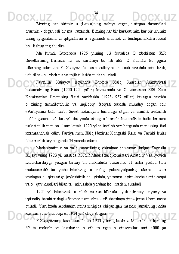 Bizning   har   birimiz   u   (Lenin)ning   tarbiya   etgan,   ustirgan   farzandlari
erurmiz. - degan edi bir ma ruzasida. Bizning har bir harakatimiz, har bir ishimiz
uning  aytganlarini   va   qilganlarini   o rganmok  sinamok   va   boshqarmokdan   iborat	

bo lishiga tegishlidir».	

Ma lumki,   Buxoroda   1925   yilning   13   fevralida   O zbekiston   SSR	
 
Sovetlarining   Birinchi   Ta sis   kurultoyi   bo lib   utdi.   O shancha   ko pgina	
   
tillarning   bilimdoni   F.   Xujayev   Ta sis   xurultoyini   tantanali   ravishda   ocha   turib,	

uch tilda - o zbek rus va tojik tillarida nutk so zladi.	
 
Fayzulla   Xujayev   keyincha   Buxoro   Xalq   Shurolar   Jumxuriyati
hukumatining   Raisi   (1920-1924   yillar)   lavozimida   va   O zbekiston   SSR   Xalx	

Komissarlari   Sovetining   Raisi   vazifasida   (1925-1937   yillar)   ishlagan   davrida
o zining   tashkilotchilik   va   inqilobiy   faolyati   xaxida   shunday   degan   edi:	

«Partiyamiz   bula   turib,   Sovet   hokimiyati   tomoniga   utgan   va   amirlik   avdarilib
tashlanguncha   uch-turt   yil   shu   yerda   ishlagan   birinchi   buxorolR1q   hatto   birinchi
turkistonlik men bo lsam kerak. 1920 yilda inqilob yuz berganda men uning faol	

xxatnashchisk   edim.  Partiya  meni   Xalq  Nozirlar   Kengashi   Raisi   va   Tashki   Ishlar
Noziri qilib tayinlaganda 24 yoshda edim».
Madaniyatimiz   va   xalq   maorifining   chinakam   jonkuyari   bulgai   Fayzulla
Xujayevning 1923 yil martida RSFSR Maorif xalq komissari Anatoliy Vasilyevich
Lunacharskiyga   yozgan   tarixiy   bir   maktubida   buxorolik   11   nafar   yoshni   turli
mutaxassislik   bo yicha   Moskvaga   o qishga   yuborayotganligi,   ularni   o zlari	
  
xoxlagan o qishlariga joylashtirib qo yishda, yotoxrna kiyim-kechak oziq-ovqat	
 
va o quv kurollari bilan ta minlashda yordam ko rsatishi suraladi.	
  
1924   yil   Moskvada   o zbek   va   rus   tillarida   oylik   ijtimoiy-   siyosiy   va	

iqtisodiy harakter dagi «Buxoro turmushi» - «Buharskaya jizn» jurnali ham nashr
etiladi.   Yusufzoda   Abduraim   muharrirligida   chiqarilgan   mazkur   jurnalning   ikkita
kushma soni (mart-aprel, 1924 yil) chop etilgan.
F.Xujayevning   tashabbusi   bilan   1923   yilning   boshida   Maorif   nozirligining
69   ta   maktabi   va   kurslarida   o qib   to rgan   o qituvchilar   soni   4000   ga	
   34 