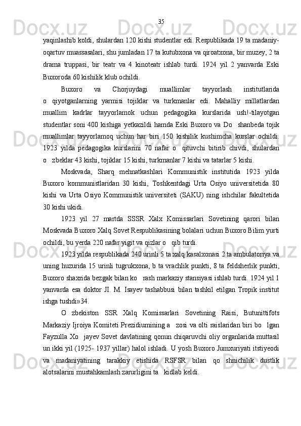 yaqinlashib koldi, shulardan 120 kishi studentlar edi. Respublikada 19 ta madaniy-
oqartuv muassasalari, shu jumladan 17 ta kutubxona va qiroatxona, bir muzey, 2 ta
drama   truppasi,   bir   teatr   va   4   kinoteatr   ishlab   turdi.   1924   yil   2   yanvarda   Eski
Buxoroda 60 kishilik klub ochildi.
Buxoro   va   Chorjuydagi   muallimlar   tayyorlash   institutlarida
o qiyotganlarning   yarmisi   tojiklar   va   turkmanlar   edi.   Mahalliy   millatlardan
muallim   kadrlar   tayyorlamok   uchun   pedagogika   kurslarida   ush!-tilayotgan
studentlar  soni  400 kishiga  yetkazildi  hamda Eski  Buxoro va Do shanbeda  tojik	

muallimlar   tayyorlamoq   uchun   har   biri   150   kishilik   kushimcha   kurslar   ochildi.
1923   yilda   pedagogika   kurslarini   70   nafar   o qituvchi   bitirib   chivdi,   shulardan	

o zbeklar 43 kishi, tojiklar 15 kishi, turkmanlar 7 kishi va tatarlar 5 kishi.	

Moskvada,   Sharq   mehnatkashlari   Kommunistik   institutida   1923   yilda
Buxoro   kommunistlaridan   30   kishi,   Toshkentdagi   Urta   Osiyo   universitetida   80
kishi   va   Urta   Osiyo   Kommunistik   universiteti   (SAKU)   ning   ishchilar   fakultetida
30 kishi ukidi.
1923   yil   27   martda   SSSR   Xalx   Komissarlari   Sovetining   qarori   bilan
Moskvada Buxoro Xalq Sovet Respublikasining bolalari uchun Buxoro Bilim yurti
ochildi, bu yerda 220 nafar yigit va qizlar o qib turdi.	

1923 yilda respublikada 240 urinli 5 ta xalq kasalxonasi 2 ta ambulatoriya va
uning huzurida 15 urinli tugrukxona, b ta vrachlik punkti, 8 ta feldsherlik punkti,
Buxoro shaxrida bezgak bilan ko rash markaziy stansiyasi ishlab turdi. 1924 yil 1	

yanvarda   esa   doktor   JI.   M.   Isayev   tashabbusi   bilan   tashkil   etilgan   Tropik   institut
ishga tushdi»34.
O zbekiston   SSR   Xalq   Komissarlari   Sovetining   Raisi,   Butunittifots	

Markaziy Ijroiya Komiteti Prezidiumining a zosi va olti raislaridan biri bo lgan	
 
Fayzulla Xo jayev Sovet davlatining qonun chiqaruvchi oliy organlarida muttasil	

un ikki yil (1925- 1937 yillar) halol ishladi. U yosh Buxoro Jumxuriyati itstiyeodi
va   madaniyatining   tarakkiy   etishida   RSFSR   bilan   qo shnichilik   dustlik	

alotsalarini mustahkamlash zarurligini ta kidlab keldi.	
 35 