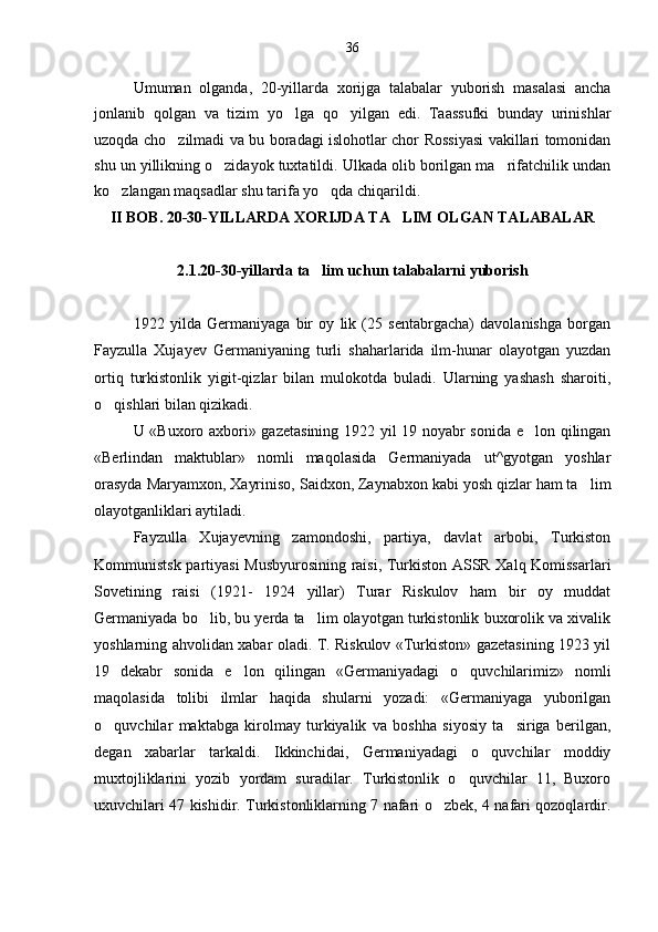 Umuman   olganda,   20-yillarda   xorijga   talabalar   yuborish   masalasi   ancha
jonlanib   qolgan   va   tizim   yo lga   qo yilgan   edi.   Taassufki   bunday   urinishlar 
uzoqda cho zilmadi va bu boradagi islohotlar chor Rossiyasi vakillari tomonidan	

shu un yillikning o zidayok tuxtatildi. Ulkada olib borilgan ma rifatchilik undan	
 
ko zlangan maqsadlar shu tarifa yo qda chiqarildi.	
 
II BOB. 20-30-YILLARDA XORIJDA TA LIM OLGAN TALABALAR	

2.1.20-30-yillarda ta lim uchun talabalarni yuborish	

1922   yilda   Germaniyaga   bir   oy   lik   (25   sentabrgacha)   davolanishga   borgan
Fayzulla   Xujayev   Germaniyaning   turli   shaharlarida   ilm-hunar   olayotgan   yuzdan
ortiq   turkistonlik   yigit-qizlar   bilan   mulokotda   buladi.   Ularning   yashash   sharoiti,
o qishlari bilan qizikadi.	

U «Buxoro axbori» gazetasining 1922 yil 19 noyabr sonida e lon qilingan	

«Berlindan   maktublar»   nomli   maqolasida   Germaniyada   ut^gyotgan   yoshlar
orasyda Maryamxon, Xayriniso, Saidxon, Zaynabxon kabi yosh qizlar ham ta lim	

olayotganliklari aytiladi.
Fayzulla   Xujayevning   zamondoshi,   partiya,   davlat   arbobi,   Turkiston
Kommunistsk partiyasi Musbyurosining raisi, Turkiston ASSR Xalq Komissarlari
Sovetining   raisi   (1921-   1924   yillar)   Turar   Riskulov   ham   bir   oy   muddat
Germaniyada bo lib, bu yerda ta lim olayotgan turkistonlik buxorolik va xivalik	
 
yoshlarning ahvolidan xabar oladi. T. Riskulov «Turkiston» gazetasining 1923 yil
19   dekabr   sonida   e lon   qilingan   «Germaniyadagi   o quvchilarimiz»   nomli	
 
maqolasida   tolibi   ilmlar   haqida   shularni   yozadi:   «Germaniyaga   yuborilgan
o quvchilar   maktabga   kirolmay   turkiyalik   va   boshha   siyosiy   ta siriga   berilgan,	
 
degan   xabarlar   tarkaldi.   Ikkinchidai,   Germaniyadagi   o quvchilar   moddiy	

muxtojliklarini   yozib   yordam   suradilar.   Turkistonlik   o quvchilar   11,   Buxoro	

uxuvchilari 47 kishidir. Turkistonliklarning 7 nafari o zbek, 4 nafari qozoqlardir.	
 36 