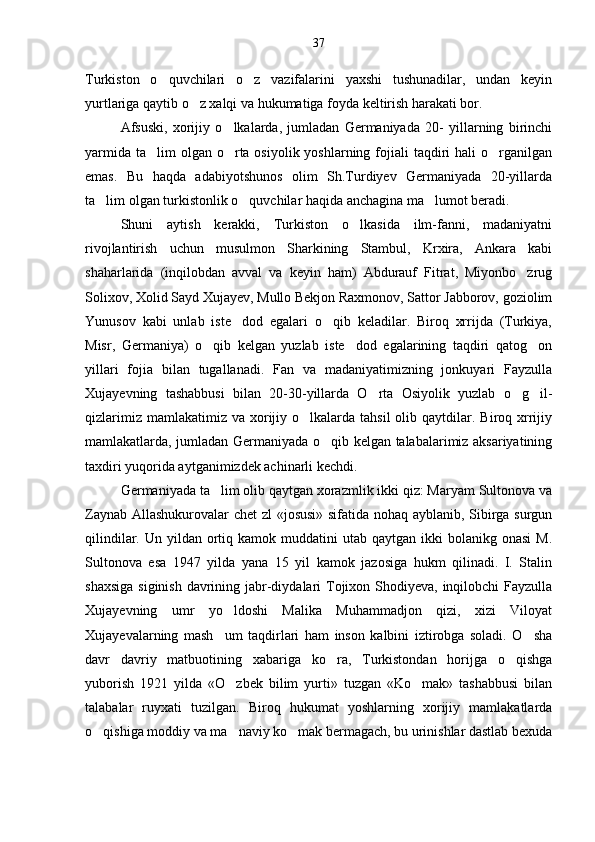 Turkiston   o quvchilari   o z   vazifalarini   yaxshi   tushunadilar,   undan   keyin 
yurtlariga qaytib o z xalqi va hukumatiga foyda keltirish harakati bor.	

Afsuski,   xorijiy   o lkalarda,   jumladan   Germaniyada   20-   yillarning   birinchi	

yarmida  ta lim  olgan o rta osiyolik yoshlarning fojiali  taqdiri  hali  o rganilgan	
  
emas.   Bu   haqda   adabiyotshunos   olim   Sh.Turdiyev   Germaniyada   20-yillarda
ta lim olgan turkistonlik o quvchilar haqida anchagina ma lumot beradi.	
  
Shuni   aytish   kerakki,   Turkiston   o lkasida   ilm-fanni,   madaniyatni	

rivojlantirish   uchun   musulmon   Sharkining   Stambul,   Krxira,   Ankara   kabi
shaharlarida   (inqilobdan   avval   va   keyin   ham)   Abdurauf   Fitrat,   Miyonbo zrug	

Solixov, Xolid Sayd Xujayev, Mullo Bekjon Raxmonov, Sattor Jabborov, goziolim
Yunusov   kabi   unlab   iste dod   egalari   o qib   keladilar.   Biroq   xrrijda   (Turkiya,	
 
Misr,   Germaniya)   o qib   kelgan   yuzlab   iste dod   egalarining   taqdiri   qatog on	
  
yillari   fojia   bilan   tugallanadi.   Fan   va   madaniyatimizning   jonkuyari   Fayzulla
Xujayevning   tashabbusi   bilan   20-30-yillarda   O rta   Osiyolik   yuzlab   o g il-	
  
qizlarimiz  mamlakatimiz  va xorijiy o lkalarda tahsil  olib  qaytdilar.  Biroq xrrijiy	

mamlakatlarda, jumladan Germaniyada o qib kelgan talabalarimiz aksariyatining	

taxdiri yuqorida aytganimizdek achinarli kechdi.
Germaniyada ta lim olib qaytgan xorazmlik ikki qiz: Maryam Sultonova va	

Zaynab Allashukurovalar chet zl «josusi» sifatida nohaq ayblanib, Sibirga surgun
qilindilar.  Un yildan  ortiq  kamok muddatini   utab  qaytgan  ikki  bolanikg  onasi   M.
Sultonova   esa   1947   yilda   yana   15   yil   kamok   jazosiga   hukm   qilinadi.   I.   Stalin
shaxsiga  siginish davrining jabr-diydalari Tojixon Shodiyeva, inqilobchi  Fayzulla
Xujayevning   umr   yo ldoshi   Malika   Muhammadjon   qizi,   xizi   Viloyat	

Xujayevalarning   mash um   taqdirlari   ham   inson   kalbini   iztirobga   soladi.   O sha
 
davr   davriy   matbuotining   xabariga   ko ra,   Turkistondan   horijga   o qishga	
 
yuborish   1921   yilda   «O zbek   bilim   yurti»   tuzgan   «Ko mak»   tashabbusi   bilan	
 
talabalar   ruyxati   tuzilgan.   Biroq   hukumat   yoshlarning   xorijiy   mamlakatlarda
o qishiga moddiy va ma naviy ko mak bermagach, bu urinishlar dastlab bexuda	
   37 