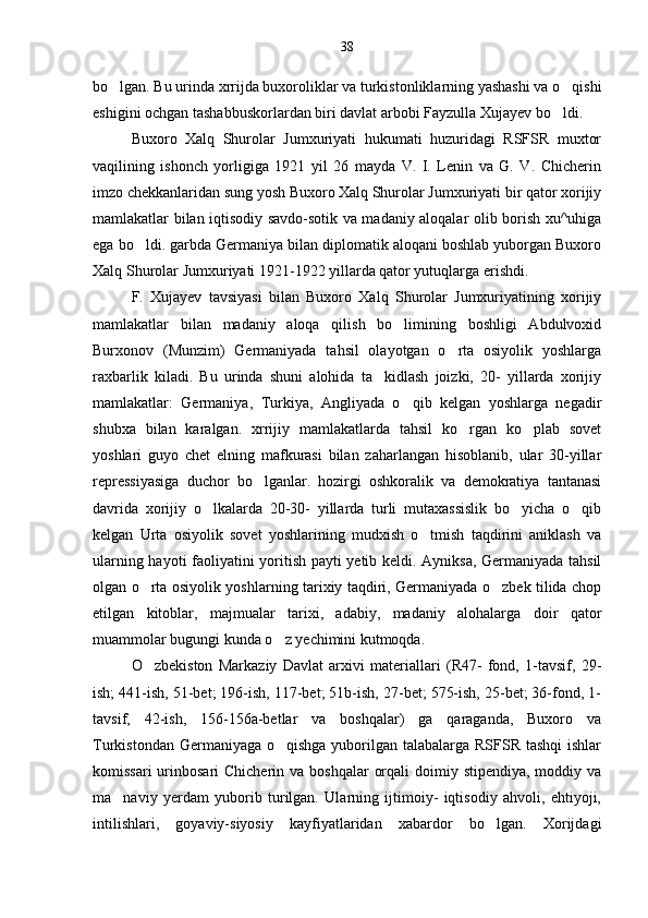 bo lgan. Bu urinda xrrijda buxoroliklar va turkistonliklarning yashashi va o qishi 
eshigini ochgan tashabbuskorlardan biri davlat arbobi Fayzulla Xujayev bo ldi.	

Buxoro   Xalq   Shurolar   Jumxuriyati   hukumati   huzuridagi   RSFSR   muxtor
vaqilining   ishonch   yorligiga   1921   yil   26   mayda   V.   I.   Lenin   va   G.   V.   Chicherin
imzo chekkanlaridan sung yosh Buxoro Xalq Shurolar Jumxuriyati bir qator xorijiy
mamlakatlar bilan iqtisodiy savdo-sotik va madaniy aloqalar olib borish xu^uhiga
ega bo ldi. garbda Germaniya bilan diplomatik aloqani boshlab yuborgan Buxoro	

Xalq Shurolar Jumxuriyati 1921-1922 yillarda qator yutuqlarga erishdi.
F.   Xujayev   tavsiyasi   bilan   Buxoro   Xalq   Shurolar   Jumxuriyatining   xorijiy
mamlakatlar   bilan   madaniy   aloqa   qilish   bo limining   boshligi   Abdulvoxid	

Burxonov   (Munzim)   Germaniyada   tahsil   olayotgan   o rta   osiyolik   yoshlarga	

raxbarlik   kiladi.   Bu   urinda   shuni   alohida   ta kidlash   joizki,   20-   yillarda   xorijiy	

mamlakatlar:   Germaniya,   Turkiya,   Angliyada   o qib   kelgan   yoshlarga   negadir	

shubxa   bilan   karalgan.   xrrijiy   mamlakatlarda   tahsil   ko rgan   ko plab   sovet	
 
yoshlari   guyo   chet   elning   mafkurasi   bilan   zaharlangan   hisoblanib,   ular   30-yillar
repressiyasiga   duchor   bo lganlar.   hozirgi   oshkoralik   va   demokratiya   tantanasi	

davrida   xorijiy   o lkalarda   20-30-   yillarda   turli   mutaxassislik   bo yicha   o qib	
  
kelgan   Urta   osiyolik   sovet   yoshlarining   mudxish   o tmish   taqdirini   aniklash   va	

ularning hayoti faoliyatini yoritish payti yetib keldi. Ayniksa, Germaniyada tahsil
olgan o rta osiyolik yoshlarning tarixiy taqdiri, Germaniyada o zbek tilida chop	
 
etilgan   kitoblar,   majmualar   tarixi,   adabiy,   madaniy   alohalarga   doir   qator
muammolar bugungi kunda o z yechimini kutmoqda.	

O zbekiston   Markaziy   Davlat   arxivi   materiallari   (R47-   fond,   1-tavsif,   29-	

ish; 441-ish, 51-bet; 196-ish, 117-bet; 51b-ish, 27-bet; 575-ish, 25-bet; 36-fond, 1-
tavsif,   42-ish,   156-156a-betlar   va   boshqalar)   ga   qaraganda,   Buxoro   va
Turkistondan Germaniyaga o qishga  yuborilgan talabalarga RSFSR tashqi  ishlar	

komissari  urinbosari  Chicherin va boshqalar  orqali  doimiy stipendiya,  moddiy va
ma naviy   yerdam   yuborib   turilgan.   Ularning   ijtimoiy-   iqtisodiy   ahvoli,   ehtiyoji,	

intilishlari,   goyaviy-siyosiy   kayfiyatlaridan   xabardor   bo lgan.   Xorijdagi	
 38 