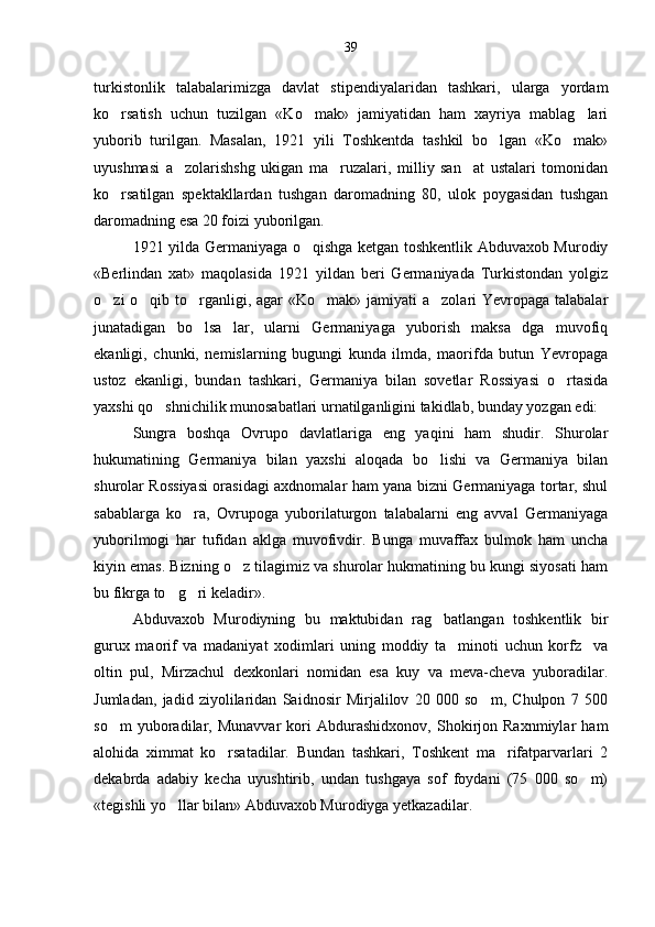 turkistonlik   talabalarimizga   davlat   stipendiyalaridan   tashkari,   ularga   yordam
ko rsatish   uchun   tuzilgan   «Ko mak»   jamiyatidan   ham   xayriya   mablag lari  
yuborib   turilgan.   Masalan,   1921   yili   Toshkentda   tashkil   bo lgan   «Ko mak»	
 
uyushmasi   a zolarishshg   ukigan   ma ruzalari,   milliy   san at   ustalari   tomonidan	
  
ko rsatilgan   spektakllardan   tushgan   daromadning   80,   ulok   poygasidan   tushgan	

daromadning esa 20 foizi yuborilgan.
1921 yilda Germaniyaga o qishga ketgan toshkentlik Abduvaxob Murodiy	

«Berlindan   xat»   maqolasida   1921   yildan   beri   Germaniyada   Turkistondan   yolgiz
o zi o qib to rganligi, agar «Ko mak» jamiyati a zolari  Yevropaga talabalar	
    
junatadigan   bo lsa   lar,   ularni   Germaniyaga   yuborish   maksa   dga   muvofiq	

ekanligi,   chunki,   nemislarning   bugungi   kunda   ilmda,   maorifda   butun   Yevropaga
ustoz   ekanligi,   bundan   tashkari,   Germaniya   bilan   sovetlar   Rossiyasi   o rtasida	

yaxshi qo shnichilik munosabatlari urnatilganligini takidlab, bunday yozgan edi:	

Sungra   boshqa   Ovrupo   davlatlariga   eng   yaqini   ham   shudir.   Shurolar
hukumatining   Germaniya   bilan   yaxshi   aloqada   bo lishi   va   Germaniya   bilan	

shurolar Rossiyasi orasidagi axdnomalar ham yana bizni Germaniyaga tortar, shul
sabablarga   ko ra,   Ovrupoga   yuborilaturgon   talabalarni   eng   avval   Germaniyaga	

yuborilmogi   har   tufidan   aklga   muvofivdir.   Bunga   muvaffax   bulmok   ham   uncha
kiyin emas. Bizning o z tilagimiz va shurolar hukmatining bu kungi siyosati ham	

bu fikrga to g ri keladir».	
 
Abduvaxob   Murodiyning   bu   maktubidan   rag batlangan   toshkentlik   bir	

gurux   maorif   va   madaniyat   xodimlari   uning   moddiy   ta minoti   uchun   korfz     va	

oltin   pul,   Mirzachul   dexkonlari   nomidan   esa   kuy   va   meva-cheva   yuboradilar.
Jumladan,   jadid   ziyolilaridan   Saidnosir   Mirjalilov   20   000   so m,   Chulpon   7   500	

so m   yuboradilar,   Munavvar   kori   Abdurashidxonov,   Shokirjon   Raxnmiylar   ham	

alohida   ximmat   ko rsatadilar.   Bundan   tashkari,   Toshkent   ma rifatparvarlari   2	
 
dekabrda   adabiy   kecha   uyushtirib,   undan   tushgaya   sof   foydani   (75   000   so m)	

«tegishli yo llar bilan» Abduvaxob Murodiyga yetkazadilar.	
 39 
