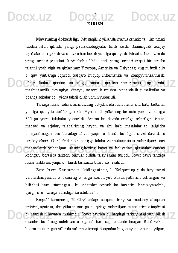 K I R I S H
Mavzuning dolzarbligi :   Mustaqillik yillarida mamlakatimiz ta lim tizimi
tubdan   isloh   qilindi,   yangi   pedtexnologiyalar   kirib   keldi.   Shuningdek   xorijiy
tajribalar o rganildi va o zaro hamkorlik yo lga qo yildi. Misol uchun «Umid»	
   
jamg armasi   grantlari,   keyinchalik   "Isde dod"   jamg armasi   orqali   bir   qancha	
  
talantli yosh yigit va qizlarimnz Yevropa, Amerika va Osiyodagi eng nufuzli oliy
o quv   yurtlariga   iqtisod,   xalqaro   huquq,   informatika   va   kompyuterlashtirish,	

tabiiy   fanlar,   qishloq   xo jaligi,   sanoat,   qurilish   menejmenti,   tog   ishi,	
 
mashinasozlik   ekologiya,   dizayn,   rassomlik   musiqa,   xonandalik   jurnalistika   va
boshqa sohalar bo yicha tahsil olish uchun yuborildi.	

Tarixga   nazar   solsak   asrimizning   20-yillarida   ham   mana   shu   kabi   tadbirlar
yo lga   qo yila   boshlangan   edi.   Aynan   20-   yillarning   birinchi   yarmida   xorijga	
 
300   ga   yaqin   talabalar   yuborildi.   Ammo   bu   davrda   amalga   oshirilgan   ishlar,
maqsad   va   rejalar,   talabalrining   hayoti   va   shu   kabi   masalalar   to laligicha	

o rganilmagan.   Bu   boradagi   ahvol   yaqin   o tmish   bo lgan   sovet   davrida   u	
  
qanday   ekani,   O zbekistondan   xorijga   talaba   va   mutaxassislar   yuborilgani,   qay	

maqsadlarda yuborilgan, ularning keyingi hayot va faoliyatlari, qismatlari  qanday
kechgani  borasida  tarixchi  olimlar  oldida  talay ishlar  turibdi. Sovet  davri  tarixiga
nazar tashlasak yaqin o tmish tariximiz buzib ko rsatildi. 	
 
Zero   Islom   Karimov   ta kidlaganidek,  	
 ...	 Xalqnming   juda   boy   tarixi
va   madaniyatini,   o lkaning   o ziga   xos   noyob   xususiyatlarini   bilmagan   va	
 
bilishni   ham   istamagan     bu   odamlar   respublika   hayotini   bosib-yanchib,
qing ir o zanga solishga kirishdilar	
  ” 1
.
Respublikamizning   20-30-yillardagi   xalqaro   ilmiy   va   madaniy   aloqalari
tarixini,  ayniqsa,  shu  yillarda  xorijga o qishga  yuborilgan talabalarimiz  taqdirini	

o rganish nihoyatda muhimdir. Sovet davrida bu haqdagi tarixiy haqiqatni bilish	

mumkin   bo lmaganidek   uni   o rganish   ham   rag batlantirilmagan.   Bolsheviklar	
  
hukmronlik qilgan yillarda xalqimiz tashqi dunyodan bugunlay o zib qo yilgan,	
  4 