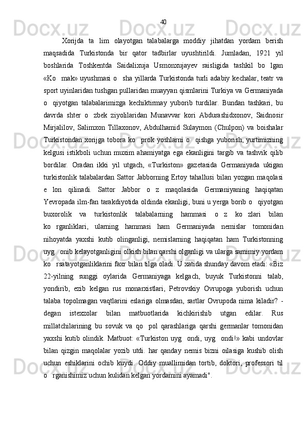 Xorijda   ta lim   olayotgan   talabalarga   moddiy   jihatdan   yordam   berish
maqsadida   Turkistonda   bir   qator   tadbirlar   uyushtirildi.   Jumladan,   1921   yil
boshlarida   Toshkentda   Saidalixuja   Usmonxujayev   raisligida   tashkil   bo lgan	

«Ko mak» uyushmasi  o sha  yillarda Turkistonda  turli  adabiy kechalar,  teatr  va	
 
sport uyinlaridan tushgan pullaridan muayyan qismlarini Turkiya va Germaniyada
o qiyotgan   talabalarimizga   kechiktirmay   yuborib   turdilar.   Bundan   tashkari,   bu	

davrda   shter   o zbek   ziyolilaridan   Munavvar   kori   Abdurashidxonov,   Saidnosir	

Mirjalilov,   Salimxon   Tillaxonov,   Abdulhamid   Sulaymon   (Chulpon)   va   boishalar
Turkistondan  xorijga  tobora   ko prok  yoshlarni  o qishga   yuborish,   yurtimizning	
 
kelgusi   istikboli   uchun   muxim   ahamiyatga   ega   ekanligini   targib   va   tashvik   qilib
bordilar.   Oradan   ikki   yil   utgach,   «Turkiston»   gazetasida   Germaniyada   ukigan
turkistonlik   talabalardan   Sattor   Jabborning   Ertoy   tahallusi   bilan   yozgan   maqolasi
e lon   qilinadi.   Sattor   Jabbor   o z   maqolasida   Germaniyaning   haqiqatan	
 
Yevropada ilm-fan tarakdiyotida oldinda ekanligi, buni u yerga borib o qiyotgan	

buxorolik   va   turkistonlik   talabalarning   hammasi   o z   ko zlari   bilan	
 
ko rganliklari,   ularning   hammasi   ham   Germaniyada   nemislar   tomonidan	

nihoyatda   yaxshi   kutib   olinganligi,   nemislarning   haqiqatan   ham   Turkistonning
uyg onib kelayotganligini olkish bilan qarshi olganligi va ularga samimiy yordam

ko rsatayotganliklarini faxr bilan tilga oladi. U xatida shunday davom etadi: «Biz

22-yilning   sunggi   oylarida   Germaniyaga   kelgach,   buyuk   Turkistonni   talab,
yondirib,   ezib   kelgan   rus   monarxistlari,   Petrovskiy   Ovrupoga   yuborish   uchun
talaba   topolmagan   vaqtlarini   eslariga   olmasdan,   sartlar   Ovrupoda   nima   kiladir?   -
degan   istexzolar   bilan   matbuotlarida   kichkirishib   utgan   edilar.   Rus
millatchilarining   bu   sovuk   va   qo pol   qarashlariga   qarshi   germanlar   tomonidan	

yaxshi   kutib   olindik.   Matbuot:   «Turkiston   uyg ondi,   uyg ondi!»   kabi   undovlar	
 
bilan   qizgin   maqolalar   yozib   utdi.   har   qanday   nemis   bizni   oilasiga   kushib   olish
uchun   eshiklarini   ochib   kuydi.   Oddiy   muallimidan   tortib,   doktori,   professori   til
o rganishimiz uchun kulidan kelgan yordamini ayamadi".	
 40 