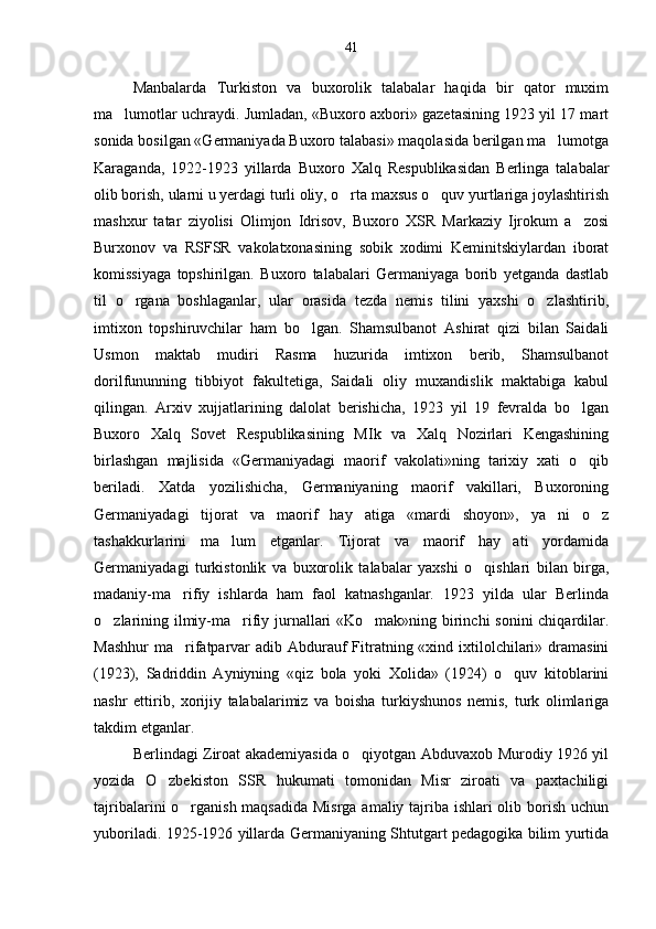 Manbalarda   Turkiston   va   buxorolik   talabalar   haqida   bir   qator   muxim
ma lumotlar uchraydi. Jumladan, «Buxoro axbori» gazetasining 1923 yil 17 mart
sonida bosilgan «Germaniyada Buxoro talabasi» maqolasida berilgan ma lumotga	

Karaganda,   1922-1923   yillarda   Buxoro   Xalq   Respublikasidan   Berlinga   talabalar
olib borish, ularni u yerdagi turli oliy, o rta maxsus o quv yurtlariga joylashtirish	
 
mashxur   tatar   ziyolisi   Olimjon   Idrisov,   Buxoro   XSR   Markaziy   Ijrokum   a zosi	

Burxonov   va   RSFSR   vakolatxonasining   sobik   xodimi   Keminitskiylardan   iborat
komissiyaga   topshirilgan.   Buxoro   talabalari   Germaniyaga   borib   yetganda   dastlab
til   o rgana   boshlaganlar,   ular   orasida   tezda   nemis   tilini   yaxshi   o zlashtirib,	
 
imtixon   topshiruvchilar   ham   bo lgan.   Shamsulbanot   Ashirat   qizi   bilan   Saidali	

Usmon   maktab   mudiri   Rasma   huzurida   imtixon   berib,   Shamsulbanot
dorilfununning   tibbiyot   fakultetiga,   Saidali   oliy   muxandislik   maktabiga   kabul
qilingan.   Arxiv   xujjatlarining   dalolat   berishicha,   1923   yil   19   fevralda   bo lgan	

Buxoro   Xalq   Sovet   Respublikasining   MIk   va   Xalq   Nozirlari   Kengashining
birlashgan   majlisida   «Germaniyadagi   maorif   vakolati»ning   tarixiy   xati   o qib

beriladi.   Xatda   yozilishicha,   Germaniyaning   maorif   vakillari,   Buxoroning
Germaniyadagi   tijorat   va   maorif   hay atiga   «mardi   shoyon»,   ya ni   o z	
  
tashakkurlarini   ma lum   etganlar.   Tijorat   va   maorif   hay ati   yordamida	
 
Germaniyadagi   turkistonlik   va   buxorolik   talabalar   yaxshi   o qishlari   bilan   birga,	

madaniy-ma rifiy   ishlarda   ham   faol   katnashganlar.   1923   yilda   ular   Berlinda	

o zlarining ilmiy-ma rifiy jurnallari «Ko mak»ning birinchi  sonini chiqardilar.	
  
Mashhur  ma rifatparvar  adib Abdurauf  Fitratning «xind ixtilolchilari» dramasini	

(1923),   Sadriddin   Ayniyning   «qiz   bola   yoki   Xolida»   (1924)   o quv   kitoblarini	

nashr   ettirib,   xorijiy   talabalarimiz   va   boisha   turkiyshunos   nemis,   turk   olimlariga
takdim etganlar.
Berlindagi Ziroat akademiyasida o qiyotgan Abduvaxob Murodiy 1926 yil	

yozida   O zbekiston   SSR   hukumati   tomonidan   Misr   ziroati   va   paxtachiligi	

tajribalarini o rganish maqsadida Misrga amaliy tajriba ishlari  olib borish uchun	

yuboriladi. 1925-1926 yillarda Germaniyaning Shtutgart pedagogika bilim yurtida 41 