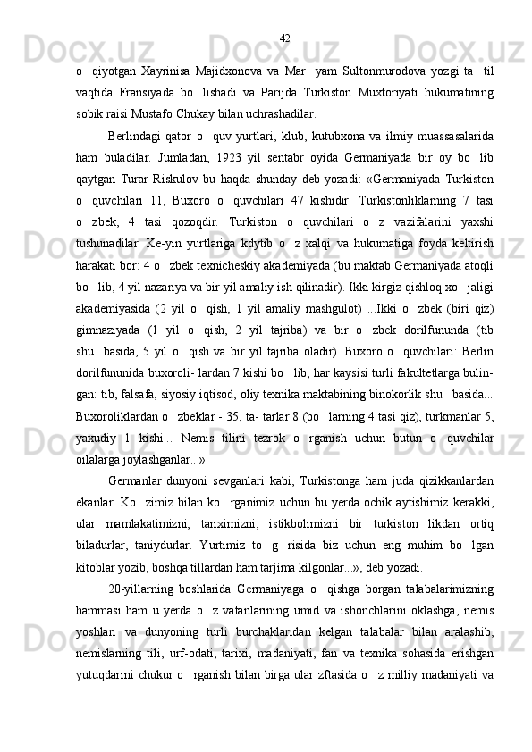 o qiyotgan   Xayrinisa   Majidxonova   va   Mar yam   Sultonmurodova   yozgi   ta til  
vaqtida   Fransiyada   bo lishadi   va   Parijda   Turkiston   Muxtoriyati   hukumatining	

sobik raisi Mustafo Chukay bilan uchrashadilar.
Berlindagi   qator   o quv   yurtlari,   klub,   kutubxona   va   ilmiy   muassasalarida	

ham   buladilar.   Jumladan,   1923   yil   sentabr   oyida   Germaniyada   bir   oy   bo lib	

qaytgan   Turar   Riskulov   bu   haqda   shunday   deb   yozadi:   «Germaniyada   Turkiston
o quvchilari   11,   Buxoro   o quvchilari   47   kishidir.   Turkistonliklarning   7   tasi	
 
o zbek,   4   tasi   qozoqdir.   Turkiston   o quvchilari   o z   vazifalarini   yaxshi
  
tushunadilar.   Ke-yin   yurtlariga   kdytib   o z   xalqi   va   hukumatiga   foyda   keltirish	

harakati bor: 4 o zbek texnicheskiy akademiyada (bu maktab Germaniyada atoqli	

bo lib, 4 yil nazariya va bir yil amaliy ish qilinadir). Ikki kirgiz qishloq xo jaligi	
 
akademiyasida   (2   yil   o qish,   1   yil   amaliy   mashgulot)   ...Ikki   o zbek   (biri   qiz)	
 
gimnaziyada   (1   yil   o qish,   2   yil   tajriba)   va   bir   o zbek   dorilfununda   (tib
 
shu basida,   5   yil   o qish   va   bir   yil   tajriba   oladir).   Buxoro   o quvchilari:   Berlin	
  
dorilfununida buxoroli- lardan 7 kishi bo lib, har kaysisi turli fakultetlarga bulin-	

gan: tib, falsafa, siyosiy iqtisod, oliy texnika maktabining binokorlik shu basida...	

Buxoroliklardan o zbeklar - 35, ta- tarlar 8 (bo larning 4 tasi qiz), turkmanlar 5,	
 
yaxudiy   1   kishi...   Nemis   tilini   tezrok   o rganish   uchun   butun   o quvchilar	
 
oilalarga joylashganlar...»
Germanlar   dunyoni   sevganlari   kabi,   Turkistonga   ham   juda   qizikkanlardan
ekanlar.   Ko zimiz   bilan   ko rganimiz   uchun   bu   yerda   ochik   aytishimiz   kerakki,	
 
ular   mamlakatimizni,   tariximizni,   istikbolimizni   bir   turkiston   likdan   ortiq
biladurlar,   taniydurlar.   Yurtimiz   to g risida   biz   uchun   eng   muhim   bo lgan	
  
kitoblar yozib, boshqa tillardan ham tarjima kilgonlar...», deb yozadi.
20-yillarning   boshlarida   Germaniyaga   o qishga   borgan   talabalarimizning	

hammasi   ham   u   yerda   o z   vatanlarining   umid   va   ishonchlarini   oklashga,   nemis	

yoshlari   va   dunyoning   turli   burchaklaridan   kelgan   talabalar   bilan   aralashib,
nemislarning   tili,   urf-odati,   tarixi,   madaniyati,   fan   va   texnika   sohasida   erishgan
yutuqdarini   chukur  o rganish  bilan birga ular   zftasida  o z  milliy madaniyati   va	
  42 