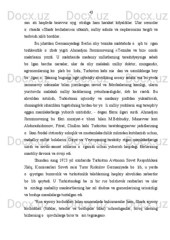 san ati   haqdeda   tasavvur   uyg otishga   ham   harakat   kdyaldilar.   Ular   nemislar 
o rtasida   «Shark   kechalari»ni   utkazib,   milliy   ashula   va   raqslarimizni   targib   va	

tashvish xilib bordilar.
Bu   jihatdan   Germaniyadagi   Berlin   oliy   texnika   maktabida   o qib   to rgan	
 
toshkentlik   o zbek   yigiti   Ahmadjon   Ibroximovning   «Texnika   va   biz»   nomli	

makrlasini   yozdi.   U   makrlasida   madaniy   millatlarning   tarashdyaysiga   sabab
bo lgan   barcha   narsalar,   ular   da   oliy   malakali   milliy   doktor,   muxgandis,	

agronomlarniig   ko plab   bo lishi,   Turkiston   kabi   ma dan   va   usimliklarga   boy	
  
bo lgan o lkaning bugungi ogir iqtisodiy ahvolining asosiy sababi  esa bu yerda	
 
zamonaviy   uskunalar   bilan   jixrzlangan   zavod   va   fabrikalarning   kamligi,   ularni
yurituvchi   malakali   milliy   kadrlarning   yetnshmasligidir,   deb   ko rsatdi.   Bu	

ahvoldan   sutulish,   Turkistonni   iqtisodiy   va   madaniy   jixdtdan   yuksaltirish,
shuningdek ishsizlikni tugatishniig birdan-bir yo li milliy yoshlarni eng taraqsh!y	

eggan   mamlakatlarga   yuborib   uxitishdir,   -   degan   fikrni   ilgari   surdi.   Ahmadjon
Ibroximovning   bu   fikri   moxiyat-e tibori   bilan   M.Behbudiy,   Munavvar   kori	

Abdurashidxonov,   Fitrat,   Chullon   kabi   Turkiston   taratskugyparvar   jadidlarining
o lkan feodal-itstisodiy soloqlik va mustamlakachilik zulmidan kutshazish uchun,	

mahalliy   millat   bolalarini   Osiyo   va   Yevropaning   tarakdiy   etgan   mamlakatlariga
uxish   va   savdo-sanoat   ishlarini   o rganish   uchun   yuborish   haqidagi   fikrlarining	

mantiliy davomi va rivoji edi.
Shundan   sung   1923   yil   oxirlarida   Turkiston   Avtonom   Sovet   Respublikasi
Xalq;   Komissarlari   Soveti   raisi   Turor   Riskulov   Germaniyada   bo lib,   u   yerda	

o qiyotgan   buxorolik   va   turkistonlik   talablarning   haqikiy   ahvolidan   xabardor	

bo lib   qaytadi.   U   Turkistondagi   ba zi   bir   rus   bolshevik   raxbarlari   va   ular
 
ta siridagi   mahalliy   mankurtlarning   har   xil   shubxa   va   gumonlarining   urinsizligi

va boshqa masalalarga tuxtalgan edi.
"Rus  siyosiy   kochoklari   bilan muomalada  bulinmasalar   ham,  Shark  siyosiy
kochoklari   (turklar,   tatarlar   va   boshqalar   bilan)   uchrashganlar,   biroq   ularning
bizlarning o quvchilarga biror ta siri tegmagan».	
  43 