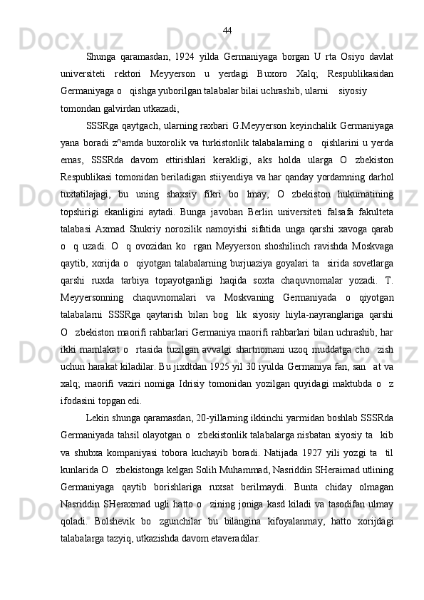 Shunga   qaramasdan,   1924   yilda   Germaniyaga   borgan   U   rta   Osiyo   davlat
universiteti   rektori   Meyyerson   u   yerdagi   Buxoro   Xalq;   Respublikasidan
Germaniyaga o qishga yuborilgan talabalar bilai uchrashib, ularni siyosiy
tomondan galvirdan utkazadi,
SSSRga qaytgach, ularning raxbari G.Meyyerson keyinchalik Germaniyaga
yana   boradi   z^amda   buxorolik   va   turkistonlik   talabalarning   o qishlarini   u   yerda	

emas,   SSSRda   davom   ettirishlari   kerakligi,   aks   holda   ularga   O zbekiston	

Respublikasi tomonidan beriladigan stiiyendiya va har qanday yordamning darhol
tuxtatilajagi,   bu   uning   shaxsiy   fikri   bo lmay,   O zbekiston   hukumatining	
 
topshirigi   ekanligini   aytadi.   Bunga   javoban   Berlin   universiteti   falsafa   fakulteta
talabasi   Axmad   Shukriy   norozilik   namoyishi   sifatida   unga   qarshi   xavoga   qarab
o q   uzadi.   O q   ovozidan   ko rgan   Meyyerson   shoshilinch   ravishda   Moskvaga	
  
qaytib, xorijda o qiyotgan talabalarning burjuaziya goyalari  ta sirida sovetlarga	
 
qarshi   ruxda   tarbiya   topayotganligi   haqida   soxta   chaquvnomalar   yozadi.   T.
Meyyersonning   chaquvnomalari   va   Moskvaning   Germaniyada   o qiyotgan	

talabalarni   SSSRga   qaytarish   bilan   bog lik   siyosiy   hiyla-nayranglariga   qarshi	

O zbekiston maorifi rahbarlari Germaniya maorifi rahbarlari bilan uchrashib, har	

ikki   mamlakat   o rtasida   tuzilgan   avvalgi   shartnomani   uzoq   muddatga   cho zish	
 
uchun harakat kiladilar. Bu jixdtdan 1925 yil 30 iyulda Germaniya fan, san at va	

xalq;   maorifi   vaziri   nomiga   Idrisiy   tomonidan   yozilgan   quyidagi   maktubda   o z	

ifodasini topgan edi.
Lekin shunga qaramasdan, 20-yillarning ikkinchi yarmidan boshlab SSSRda
Germaniyada tahsil olayotgan o zbekistonlik talabalarga nisbatan siyosiy ta kib	
 
va   shubxa   kompaniyasi   tobora   kuchayib   boradi.   Natijada   1927   yili   yozgi   ta til	

kunlarida O zbekistonga kelgan Solih Muhammad, Nasriddin SHeraimad utlining	

Germaniyaga   qaytib   borishlariga   ruxsat   berilmaydi.   Bunta   chiday   olmagan
Nasriddin   SHeraxmad   ugli   hatto   o zining   joniga   kasd   kiladi   va   tasodifan   ulmay	

qoladi.   Bolshevik   bo zgunchilar   bu   bilangina   kifoyalanmay,   hatto   xorijdagi	

talabalarga tazyiq, utkazishda davom etaveradilar. 44 