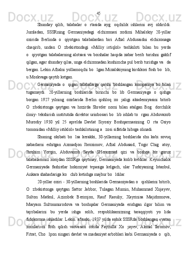 Shunday   qilib,   talabalar   o rtasida   ayg oqchilik   ishlarini   avj   oldirildi. 
Jumladan,   SSSRning   Germaniyadagi   elchixonasi   xodimi   Mihalskiy   20-yillar
oxirida   Berlinda   o qiyotgan   talabalardan   biri   Afzal   Abdusaidni   elchixonaga	

chaqirib,   undan   O zbekistondagi   «Milliy   istiqlol»   tashkiloti   bilan   bu   yerda

o qiyotgan   talabalarning   alotsasi   va   boishalar   haqida   xabar   berib   turishni   gaklif	

qilgan, agar shunday qilsa, unga elchixonadan kushimcha pul berib turishga va da	

bergan. Lekin Afzalni yollamoqchi bo lgan Mixalskiyning kirdikori fosh bo lib,	
 
u Moskvaga qaytib ketgan.
Germaniyada   o qigan   talabalarga   qarshi   boshlangan   kompaniya   bu   bilan	

tugamaydi.   20-yillarning   boshlarida   birinchi   bo lib   Germaniyaga   o qishga	
 
borgan   1927   yilning   oxirlarida   Berlin   qishloq   xo jaligi   akademiyasini   bitirib

O zbekistonga   qaytgan   va   hozirda   Shreder   nomi   bilan   atalgan   Bog dorchilik	
 
ilmiy- tekshirish institutida direktor urinbosari bo lib ishlab to rgan Abduvaxob	
 
Murodiy   1930   yil   25   aprelda   Davlat   Siyosiy   Boshqarmasining   O rta   Osiyo	

tomonidan «Milliy istiklol» tashkilotining a zosi sifatida hibsga olinadi.	

Shuning   okibati   bo lsa   kerakki,   30-yillarning   boshlarida   shu   kabi   sovuq	

xabarlarni   eshitgan   Axmadjon   Ibroximov,   Afzal   Abdusaid,   Togir   Chig atoy,	

Ibrohim   Yorqin,   Abduvaxob   Sayda   SHeraxmad   qizi   va   boshqa   bir   gurux
talabalarimiz xorijdan SSSRga qaytmay, Germaniyada kolib ketdilar. Keyinchalik
Germaniyada   fashistlar   hokimiyat   tepasiga   kelgach,   ular   Turkiyaning   Istanbul,
Ankara shaharlariga ko chib ketishga majbur bo ldilar.	
 
20-yillar oxiri - 30-yillarning boshlarida Germaniyadan o qishlarini bitirib,	

O zbekistonga   qaytgan   Sattor   Jabbor,   Tulagan   Mumin,   Muhammad   Xujayev,	

Sulton   Matkul,   Azimbek   Berimjon,   Rauf   Rasuliy,   Xayrinisa   Majidxonova,
Maryam   Sultonmurodova   va   boshqalar   Germaniyada   erishgan   ilgor   bilim   va
tajribalarini   bu   yerda   ishga   solib,   respublikamizning   taraqqiyoti   yo lida	

fidokorona ishladilar. Lekin. afsuski, 1937 yilda sobik SSSRda boshlangan «vatan
xoinlari»ni   fosh   qilish   vasvasasi   ostida   Fayzulla   Xo jayev,   Akmal   Ikromov,	

Fitrat, Cho lpon singari davlat va madaniyat arboblari kabi Germaniyada o qib,	
  45 