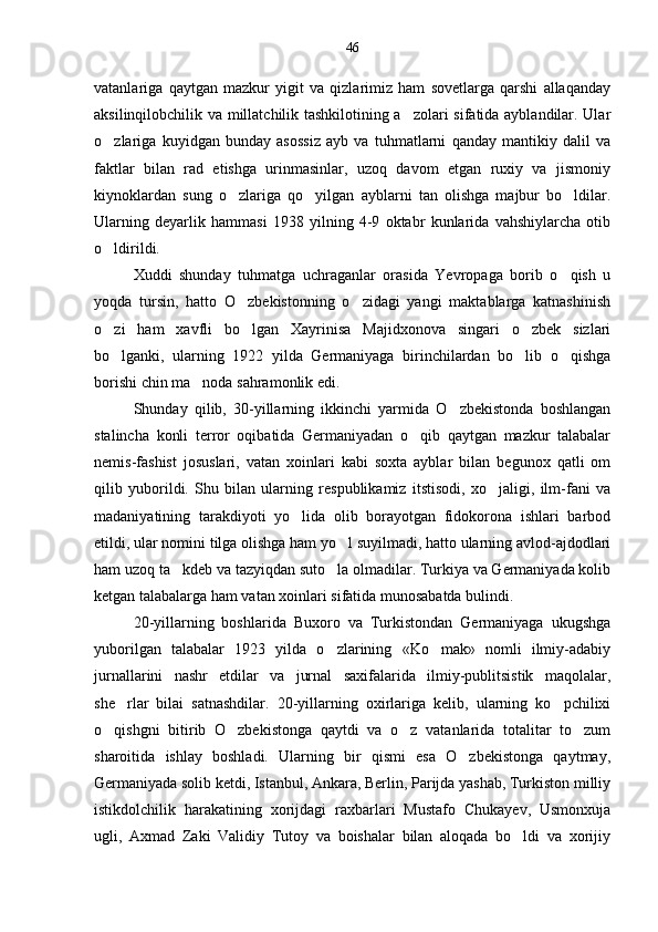 vatanlariga   qaytgan   mazkur   yigit   va   qizlarimiz   ham   sovetlarga   qarshi   allaqanday
aksilinqilobchilik va millatchilik tashkilotining a zolari sifatida ayblandilar. Ular
o zlariga   kuyidgan   bunday   asossiz   ayb   va   tuhmatlarni   qanday   mantikiy   dalil   va	

faktlar   bilan   rad   etishga   urinmasinlar,   uzoq   davom   etgan   ruxiy   va   jismoniy
kiynoklardan   sung   o zlariga   qo yilgan   ayblarni   tan   olishga   majbur   bo ldilar.	
  
Ularning   deyarlik   hammasi   1938   yilning   4-9   oktabr   kunlarida   vahshiylarcha   otib
o ldirildi.	

Xuddi   shunday   tuhmatga   uchraganlar   orasida   Yevropaga   borib   o qish   u	

yoqda   tursin,   hatto   O zbekistonning   o zidagi   yangi   maktablarga   katnashinish	
 
o zi   ham   xavfli   bo lgan   Xayrinisa   Majidxonova   singari   o zbek   sizlari	
  
bo lganki,   ularning   1922   yilda   Germaniyaga   birinchilardan   bo lib   o qishga
  
borishi chin ma noda sahramonlik edi.	

Shunday   qilib,   30-yillarning   ikkinchi   yarmida   O zbekistonda   boshlangan	

stalincha   konli   terror   oqibatida   Germaniyadan   o qib   qaytgan   mazkur   talabalar	

nemis-fashist   josuslari,   vatan   xoinlari   kabi   soxta   ayblar   bilan   begunox   qatli   om
qilib   yuborildi.   Shu   bilan   ularning   respublikamiz   itstisodi,   xo jaligi,   ilm-fani   va	

madaniyatining   tarakdiyoti   yo lida   olib   borayotgan   fidokorona   ishlari   barbod	

etildi, ular nomini tilga olishga ham yo l suyilmadi, hatto ularning avlod-ajdodlari	

ham uzoq ta kdeb va tazyiqdan suto la olmadilar. Turkiya va Germaniyada kolib	
 
ketgan talabalarga ham vatan xoinlari sifatida munosabatda bulindi.
20-yillarning   boshlarida   Buxoro   va   Turkistondan   Germaniyaga   ukugshga
yuborilgan   talabalar   1923   yilda   o zlarining   «Ko mak»   nomli   ilmiy-adabiy	
 
jurnallarini   nashr   etdilar   va   jurnal   saxifalarida   ilmiy-publitsistik   maqolalar,
she rlar   bilai   satnashdilar.   20-yillarning   oxirlariga   kelib,   ularning   ko pchilixi	
 
o qishgni   bitirib   O zbekistonga   qaytdi   va   o z   vatanlarida   totalitar   to zum	
   
sharoitida   ishlay   boshladi.   Ularning   bir   qismi   esa   O zbekistonga   qaytmay,	

Germaniyada solib ketdi, Istanbul, Ankara, Berlin, Parijda yashab, Turkiston milliy
istikdolchilik   harakatining   xorijdagi   raxbarlari   Mustafo   Chukayev,   Usmonxuja
ugli,   Axmad   Zaki   Validiy   Tutoy   va   boishalar   bilan   aloqada   bo ldi   va   xorijiy	
 46 