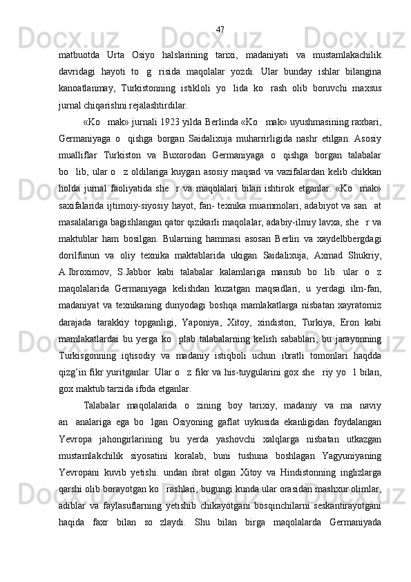 matbuotda   Urta   Osiyo   halslarining   tarixi,   madaniyati   va   mustamlakachilik
davridagi   hayoti   to g risida   maqolalar   yozdi.   Ular   bunday   ishlar   bilangina 
kanoatlanmay,   Turkistonning   istikloli   yo lida   ko rash   olib   boruvchi   maxsus	
 
jurnal chiqarishni rejalashtirdilar.
«Ko mak» jurnali 1923 yilda Berlinda «Ko mak» uyushmasining raxbari,	
 
Germaniyaga   o qishga   borgan   Saidalixuja   muharrirligida   nashr   etilgan.   Asosiy	

mualliflar   Turkiston   va   Buxorodan   Germaniyaga   o qishga   borgan   talabalar	

bo lib,  ular   o z   oldilariga   kuygan   asosiy   maqsad   va  vazifalardan   kelib  chikkan	
 
holda   jurnal   faoliyatida   she r   va   maqolalari   bilan   ishtirok   etganlar.   «Ko mak»	
 
saxifalarida ijtimoiy-siyosiy  hayot, fan- texnika muammolari, adabiyot  va san at	

masalalariga bagishlangan qator qizikarli maqolalar, adabiy-ilmiy lavxa, she r va	

maktublar   ham   bosilgan.   Bularning   hammasi   asosan   Berlin   va   xaydelbbergdagi
dorilfunun   va   oliy   texnika   maktablarida   ukigan   Saidalixuja,   Axmad   Shukriy,
A.Ibroximov,   S.Jabbor   kabi   talabalar   kalamlariga   mansub   bo lib.   ular   o z	
 
maqolalarida   Germaniyaga   kelishdan   kuzatgan   maqsadlari,   u   yerdagi   ilm-fan,
madaniyat   va   texnikaning   dunyodagi   boshqa   mamlakatlarga   nisbatan   xayratomiz
darajada   tarakkiy   topganligi,   Yaponiya,   Xitoy,   xindiston,   Turkiya,   Eron   kabi
mamlakatlardai   bu   yerga   ko plab   talabalarning   kelish   sabablari,   bu   jarayonning	

Turkisgonning   iqtisodiy   va   madaniy   istiqboli   uchun   ibratli   tomonlari   haqdda
qizg’in fikr yuritganlar. Ular o z fikr va his-tuygularini gox she riy yo l bilan,	
  
gox maktub tarzida ifoda etganlar.
Talabalar   maqolalarida   o zining   boy   tarixiy,   madaniy   va   ma naviy	
 
an analariga   ega   bo lgan   Osiyoning   gaflat   uykusida   ekanligidan   foydalangan	
 
Yevropa   jahongirlarining   bu   yerda   yashovchi   xalqlarga   nisbatan   utkazgan
mustamlakchilik   siyosatini   koralab,   buni   tushuna   boshlagan   Yagyuniyaning
Yevropani   kuvib   yetishi.   undan   ibrat   olgan   Xitoy   va   Hindistonning   inglizlarga
qarshi olib borayotgan ko rashlari, bugungi kunda ular orasidan mashxur olimlar,	

adiblar   va   faylasuflarning   yetishib   chikayotgani   bosqinchilarni   seskantirayotgani
haqida   faxr   bilan   so zlaydi.   Shu   bilan   birga   maqolalarda   Germaniyada
 47 