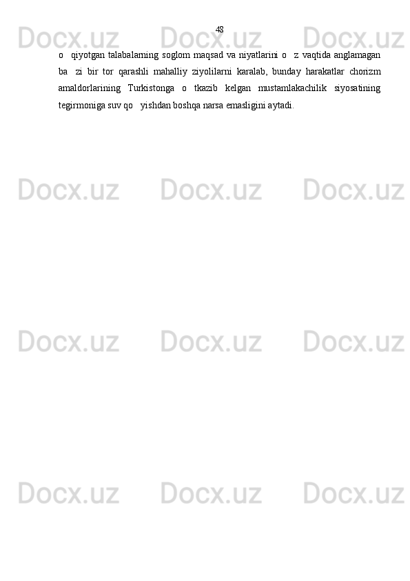 o qiyotgan talabalarning soglom  maqsad  va niyatlarini  o z  vaqtida anglamagan 
ba zi   bir   tor   qarashli   mahalliy   ziyolilarni   karalab,   bunday   harakatlar   chorizm

amaldorlarining   Turkistonga   o tkazib   kelgan   mustamlakachilik   siyosatining	

tegirmoniga suv qo yishdan boshqa narsa emasligini aytadi.	
 48 