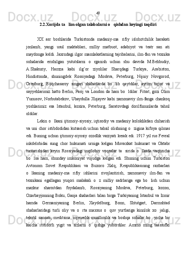 2.2.Xorijda ta lim olgan talabalarni o qishdan keyingi taqdiri 
XX   asr   boshlarida   Turkistonda   madaniy-ma rifiy   islohotchilik   harakati	

jonlanib,   yangi   usul   maktablari,   milliy   matbuot,   adabiyot   va   teatr   san ati	

maydonga keldi. Jaxrndagi ilgor mamlakatlarning tajribalarini, ilm-fan va texnika
sohalarida   erishilgan   yututslarni   o rganish   uchun   shu   davrda   M.Behbudiy,	

A.Shakuriy,   Hamza   kabi   ilg’or   ziyolilar   Sharqdagi   Turkiya,   Arabiston,
Hindistonda,   shuningdek   Rossiyadagi   Moskva,   Peterburg,   Nijniy   Novgorod,
Orenburg,   Boqchasaroy   singari   shaharlarda   bo lib   qaytdilar,   ayrim   tujjor   va	

sayyehlarimiz   hatto   Berlin,   Parij   va   London   da   ham   bo ldilar.   Fitrat,   gozi   Olim	

Yunusov,   Norbutabekov,   Ubaydulla   Xujayev   kabi   zamonaviy   ilm-fanga   chankoq
yoshlarimiz   esa   Istanbul,   koxira,   Peterburg,   Saratovdagi   dorilfununlarda   tahsil
oldilar.
Lekin o lkani ijtimoiy-siyosiy, iqtisodiy va madaniy koloklikdan chiharish	

va uni   chor  istibdodidan  kutsarish  uchun  tahsil   olishning  o zigina  kifoya qilmas	

edi. Buning uchun ijtimoiy-siyosiy ozodlik vaziyati kerak edi. 1917 yil rus Fevral
inkdelobidai   sung   chor   hukumati   urniga   kelgan   Muvaxkat   hukumat   va   Oktabr
tuntarishidan   keyin   Rossiyadagi   inqilobiy   voqealar   ta sirida   o lkada   vaqtincha	
 
bo lsa   ham,   shunday   imkoniyat   vujudga   kelgan   edi.   Shuning   uchun   Turkiston	

Avtonom   Sovet   Respublikasi   va   Buxoro   Xalq;   Respublikasining   raxbarlari
o lkaning   madaniy-ma rifiy   ishlarini   rivojlantirish,   zamonaviy   ilm-fan   va
 
texnikani   egallagan   yuqori   malakali   o z   milliy   sadrlariga   ega   bo lish   uchun	
 
mazkur   sharoitdan   foydalanib,   Rossiyaning   Moskva,   Peterburg,   kozon,
Ozarbayjonning Boku, Ganja shaharlari bilan birga Turkiyaning Istanbul va Izmir
hamda   Germaniyaning   Berlin,   Xaydelburg,   Bonn,   Shtutgart,   Darmshtad
shaharlaridagi   turli   oliy   va   o rta   maxsus   o quv   yurtlariga   kinnlok   xo jaligi,	
  
tekstil   sanoati,   meditsina,   injenerlik   muallimlik   va   boshqa   sohalar   bo yicha   bir	

kaicha   itstidorli   yigit   va   sizlarni   o qishga   yubordilar.   Ammo   ming   taassufki	
 49 