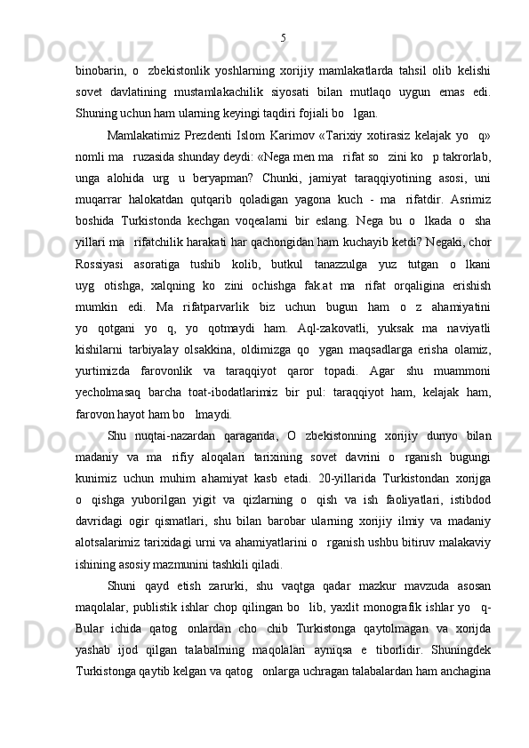binobarin,   o zbekistonlik   yoshlarning   xorijiy   mamlakatlarda   tahsil   olib   kelishi
sovet   davlatining   mustamlakachilik   siyosati   bilan   mutlaqo   uygun   emas   edi.
Shuning uchun ham ularning keyingi taqdiri fojiali bo lgan.	

Mamlakatimiz   Prezdenti   Islom   Karimov   «Tarixiy   xotirasiz   kelajak   yo q»	

nomli ma ruzasida shunday deydi: «Nega men ma rifat so zini ko p takrorlab,	
   
unga   alohida   urg u   beryapman?   Chunki,   jamiyat   taraqqiyotining   asosi,   uni	

muqarrar   halokatdan   qutqarib   qoladigan   yagona   kuch   -   ma rifatdir.   Asrimiz	

boshida   Turkistonda   kechgan   voqealarni   bir   eslang.   Nega   bu   o lkada   o sha	
 
yillari ma rifatchilik harakati har qachongidan ham kuchayib ketdi? Negaki, chor	

Rossiyasi   asoratiga   tushib   kolib,   butkul   tanazzulga   yuz   tutgan   o lkani	

uyg otishga,   xalqning   ko zini   ochishga   fak.at   ma rifat   orqaligina   erishish	
  
mumkin   edi.   Ma rifatparvarlik   biz   uchun   bugun   ham   o z   ahamiyatini	
 
yo qotgani   yo q,   yo qotmaydi   ham.   Aql-zakovatli,   yuksak   ma naviyatli	
   
kishilarni   tarbiyalay   olsakkina,   oldimizga   qo ygan   maqsadlarga   erisha   olamiz,	

yurtimizda   farovonlik   va   taraqqiyot   qaror   topadi.   Agar   shu   muammoni
yecholmasaq   barcha   toat-ibodatlarimiz   bir   pul:   taraqqiyot   ham,   kelajak   ham,
farovon hayot ham bo lmaydi.	

Shu   nuqtai-nazardan   qaraganda,   O zbekistonning   xorijiy   dunyo   bilan	

madaniy   va   ma rifiy   aloqalari   tarixining   sovet   davrini   o rganish   bugungi	
 
kunimiz   uchun   muhim   ahamiyat   kasb   etadi.   20-yillarida   Turkistondan   xorijga
o qishga   yuborilgan   yigit   va   qizlarning   o qish   va   ish   faoliyatlari,   istibdod	
 
davridagi   ogir   qismatlari,   shu   bilan   barobar   ularning   xorijiy   ilmiy   va   madaniy
alotsalarimiz tarixidagi urni va ahamiyatlarini o rganish ushbu bitiruv malakaviy	

ishining asosiy mazmunini tashkili qiladi.
Shuni   qayd   etish   zarurki,   shu   vaqtga   qadar   mazkur   mavzuda   asosan
maqolalar,   publistik   ishlar   chop   qilingan   bo lib,   yaxlit   monografik   ishlar   yo q-	
 
Bular   ichida   qatog onlardan   cho chib   Turkistonga   qaytolmagan   va   xorijda	
 
yashab   ijod   qilgan   talabalrning   maqolalari   ayniqsa   e tiborlidir.   Shuningdek	

Turkistonga qaytib kelgan va qatog onlarga uchragan talabalardan ham anchagina	
 5 