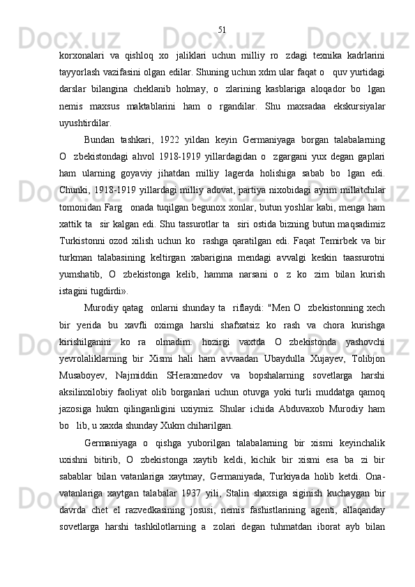 korxonalari   va   qishloq   xo jaliklari   uchun   milliy   ro zdagi   texnika   kadrlarini 
tayyorlash vazifasini olgan edilar. Shuning uchun xdm ular faqat o quv yurtidagi	

darslar   bilangina   cheklanib   holmay,   o zlarining   kasblariga   aloqador   bo lgan	
 
nemis   maxsus   maktablarini   ham   o rgandilar.   Shu   maxsadaa   ekskursiyalar

uyushtirdilar.
Bundan   tashkari,   1922   yildan   keyin   Germaniyaga   borgan   talabalarning
O zbekistondagi   ahvol   1918-1919   yillardagidan   o zgargani   yux   degan   gaplari	
 
ham   ularning   goyaviy   jihatdan   milliy   lagerda   holishiga   sabab   bo lgan   edi.	

Chunki, 1918-1919 yillardagi  milliy adovat, partiya nixobidagi ayrim  millatchilar
tomonidan Farg onada tuqilgan begunox xonlar, butun yoshlar kabi, menga ham	

xattik ta sir kalgan edi. Shu tassurotlar  ta siri  ostida bizning butun maqsadimiz	
 
Turkistonni   ozod   xilish   uchun   ko rashga   qaratilgan   edi.   Faqat   Temirbek   va   bir	

turkman   talabasining   keltirgan   xabarigina   mendagi   avvalgi   keskin   taassurotni
yumshatib,   O zbekistonga   kelib,   hamma   narsani   o z   ko zim   bilan   kurish	
  
istagini tugdirdi».
Murodiy   qatag onlarni   shunday   ta riflaydi:   "Men   O zbekistonning   xech	
  
bir   yerida   bu   xavfli   oximga   harshi   shafxatsiz   ko rash   va   chora   kurishga	

kirishilganini   ko ra   olmadim.   hozirgi   vaxtda   O zbekistonda   yashovchi	
 
yevrolaliklarning   bir   Xismi   hali   ham   avvaadan   Ubaydulla   Xujayev,   Tolibjon
Musaboyev,   Najmiddin   SHeraxmedov   va   bopshalarning   sovetlarga   harshi
aksilinxilobiy   faoliyat   olib   borganlari   uchun   otuvga   yoki   turli   muddatga   qamoq
jazosiga   hukm   qilinganligini   uxiymiz.   Shular   ichida   Abduvaxob   Murodiy   ham
bo lib, u xaxda shunday Xukm chiharilgan.	

Germaniyaga   o qishga   yuborilgan   talabalarning   bir   xismi   keyinchalik	

uxishni   bitirib,   O zbekistonga   xaytib   keldi,   kichik   bir   xismi   esa   ba zi   bir	
 
sabablar   bilan   vatanlariga   xaytmay,   Germaniyada,   Turkiyada   holib   ketdi.   Ona-
vatanlariga   xaytgan   talabalar   1937   yili,   Stalin   shaxsiga   siginish   kuchaygan   bir
davrda   chet   el   razvedkasining   josusi,   nemis   fashistlarining   agenti,   allaqanday
sovetlarga   harshi   tashkilotlarning   a zolari   degan   tuhmatdan   iborat   ayb   bilan	
 51 