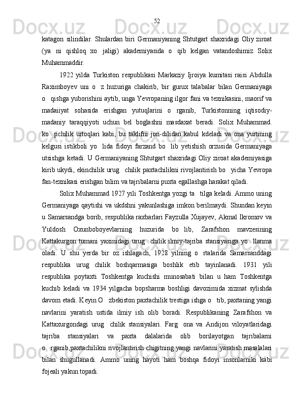 katagon   silindilar.   Shulardan   biri   Germaniyaning  Shtutgart   shaxridagi   Oliy  ziroat
(ya ni   qishloq   xo jaligi)   akademiyasida   o qib   kelgan   vatandoshimiz   Solix  
Muhammaddir.
1922   yilda   Turkiston   respublikasi   Markaziy   Ijroiya   kumitasi   raisi   Abdulla
Raximboyev   uni   o z   huzuriga   chakirib,   bir   gurux   talabalar   bilan   Germaniyaga	

o qishga yuborishini aytib, unga Yevropaning ilgor fani va texnikasini, maorif va	

madaiiyat   sohasida   erishgan   yutuqlarini   o rganib,   Turkistonning   iqtisodiy-	

madaniy   taraqqiyoti   uchun   bel   boglashni   masdaxat   beradi.   Solix   Muhammad.
ko pchilik   urtoqlari   kabi,   bu   taklifni   jon-dilidan   kabul   kdeladi   va   ona   yurtining	

kelgusi   istikboli   yo lida   fidoyi   farzand   bo lib   yetishish   orzusida   Germaniyaga	
 
utsishga ketadi. U Germaniyaning Shtutgart shaxridagi Oliy ziroat akademiyasiga
kirib ukydi, ekinchilik urug chilik paxtachilikni rivojlantirish bo yicha Yevropa	
 
fan-texnikasi erishgan bilim va tajribalarni puxta egallashga harakat qiladi.
Solix Muhammad 1927 yili Toshkentga yozgi ta tilga keladi. Ammo uning	

Germaniyaga qaytishi va ukdshni yakunlashiga imkon berilmaydi. Shundan keyin
u Samarsandga borib, respublika raxbarlari Fayzulla Xujayev, Akmal Ikromov va
Yuldosh   Oxunboboyevlarning   huzurida   bo lib,   Zarafshon   mavzesining	

Kattakurgon  tumani   yaxinidagi   urug chilik  ilmiy-tajriba  stansiyasiga   yo llanma	
 
oladi.   U   shu   yerda   bir   oz   ishlagach,   1928   yilning   o rtalarida   Samarsanddagi	

respublika   urug chilik   boshqarmasiga   boshlik   etib   tayinlanadi.   1931   yili	

respublika   poytaxti   Toshkentga   kuchishi   munosabati   bilan   u   ham   Toshkentga
kuchib   keladi   va   1934   yilgacha   bopsharma   boshligi   davozimida   xizmat   sylishda
davom etadi. Keyin O zbekiston paxtachilik trestiga ishga o tib, paxtaning yangi	
 
navlarini   yaratish   ustida   ilmiy   ish   olib   boradi.   Respublikaning   Zarafshon   va
Kattaxurgondagi   urug chilik   stansiyalari.   Farg ona   va   Andijon   viloyatlaridagi
 
tajriba   stansiyalari   va   paxta   dalalarida   olib   borilayotgan   tajribalarni
o rganib,paxtachilikni rivojlantirish chigitning yangi navlarini yaratish masalalari	

bilan   shugullanadi.   Ammo   uning   hayoti   ham   boshqa   fidoyi   insonlarniki   kabi
fojeali yakun topadi. 52 