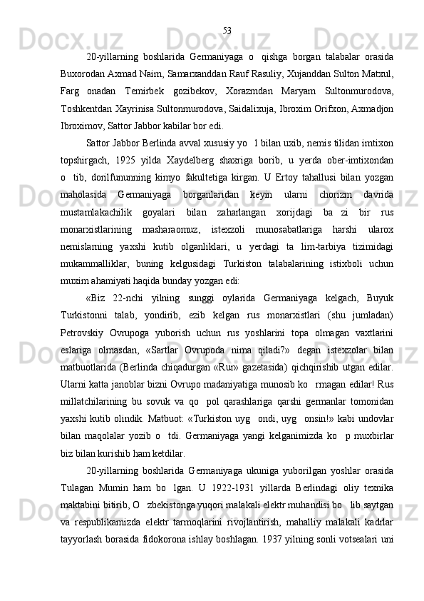 20-yillarning   boshlarida   Germaniyaga   o qishga   borgan   talabalar   orasida
Buxorodan Axmad Naim, Samarxanddan Rauf Rasuliy, Xujanddan Sulton Matxul,
Farg onadan   Temirbek   gozibekov,   Xorazmdan   Maryam   Sultonmurodova,	

Toshkentdan Xayrinisa Sultonmurodova, Saidalixuja, Ibroxim Orifxon, Axmadjon
Ibroximov, Sattor Jabbor kabilar bor edi.
Sattor Jabbor Berlinda avval xususiy yo l bilan uxib, nemis tilidan imtixon	

topshirgach,   1925   yilda   Xaydelberg   shaxriga   borib,   u   yerda   ober-imtixondan
o tib,   dorilfununning   kimyo   fakultetiga   kirgan.   U   Ertoy   tahallusi   bilan   yozgan	

maholasida   Germaniyaga   borganlaridan   keyin   ularni   chorizm   davrida
mustamlakachilik   goyalari   bilan   zaharlangan   xorijdagi   ba zi   bir   rus	

monarxistlarining   masharaomuz,   istexzoli   munosabatlariga   harshi   ularox
nemislarning   yaxshi   kutib   olganliklari,   u   yerdagi   ta lim-tarbiya   tizimidagi	

mukammalliklar,   buning   kelgusidagi   Turkiston   talabalarining   istixboli   uchun
muxim ahamiyati haqida bunday yozgan edi:
«Biz   22-nchi   yilning   sunggi   oylarida   Germaniyaga   kelgach,   Buyuk
Turkistonni   talab,   yondirib,   ezib   kelgan   rus   monarxistlari   (shu   jumladan)
Petrovskiy   Ovrupoga   yuborish   uchun   rus   yoshlarini   topa   olmagan   vaxtlarini
eslariga   olmasdan,   «Sartlar   Ovrupoda   nima   qiladi?»   degan   istexzolar   bilan
matbuotlarida   (Berlinda   chiqadurgan   «Rur»   gazetasida)   qichqirishib   utgan   edilar.
Ularni katta janoblar bizni Ovrupo madaniyatiga munosib ko rmagan edilar! Rus	

millatchilarining   bu   sovuk   va   qo pol   qarashlariga   qarshi   germanlar   tomonidan	

yaxshi kutib olindik. Matbuot: «Turkiston uyg ondi, uyg onsin!» kabi undovlar	
 
bilan   maqolalar   yozib   o tdi.   Germaniyaga   yangi   kelganimizda   ko p   muxbirlar	
 
biz bilan kurishib ham ketdilar.
20-yillarning   boshlarida   Germaniyaga   ukuniga   yuborilgan   yoshlar   orasida
Tulagan   Mumin   ham   bo lgan.   U   1922-1931   yillarda   Berlindagi   oliy   texnika

maktabini bitirib, O zbekistonga yuqori malakali elektr muhandisi bo lib saytgan	
 
va   respublikamizda   elektr   tarmoqlarini   rivojlantirish,   mahalliy   malakali   kadrlar
tayyorlash borasida fidokorona ishlay boshlagan. 1937 yilning sonli votsealari uni 53 