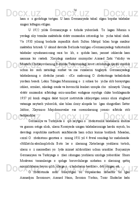 ham   o z   girdobiga   tortgan.   U   ham   Germaniyada   tahsil   olgan   bopsha   talabalar
singari kdtagon etilgan.
U   1922   yilda   Germaniyaga   o tishida   yuboriladi.   To lagan   Mumin   u	
 
yerdagi oliy texnika maktabida elektr muxandisi ixtisosligi bo yicha tahsil oladi.	

Va   1930   yilning   boshida   xujandlik   dusti   Sulton   Matqul   bilan   birga   mazkur
maktabni bitiradi. U ukund davrida Berlinda tuzilgan «Germaniyadagi turkistonlik
talabalar   uyushmasi»ning   raisi   bo lib,   o qishda   ham,   jamoat   ishlarida   ham	
 
namuna   ko rsatadi.   Xorijdagi   mashxur   muxojirlar   Axmad   Zaki   Validiy   va	

Mustafo Chutsayevlarning Berlinda Turkistondagi sovet istibdodiga qarshi ozodlik
uchun   ko rash   xatsidagi   suxbat   va   ma ruzalarini   tinglaydi.   Germaniyadagi	
 
talabalarning   o zbekcha   jurnali   -   «Ko mak»ning   O zbekistonga   tarkalishida	
  
yordam beradi. Lekin Tulagan Muminning o z sohasi  bo yicha olib borayotgan	
 
ishlari, orzulari, oiladagi osuda va kuvonchli kunlari uzoqda cho zilmaydi. Uning	

elektr   muxandisi   sifatidagi   orzu-umidlari   endigana   ruyobga   chika   boshlaganida
1937   yil   konli   etagini   dalat   tiiiiyet   inetitutida   ishlayetgan   nemis   olimi   s/ngland
vataniga   xaytarib   yuborildi,   ular   bilan   ilmiy   aloqada   bo lgan   shogirdlari   Sattor	

Jabbor,   Xayriniso   Majidxonovalar   esa   «nemislarning   josusi»   sifatida   otib
tashlandilar.
Germaniya va Turkiyada o qib xaytgan o zbekistonlik talabalarni shubxa	
 
va gumon ostiga olish,  ularni  Rossiyada  uxigan talabalarimizga harshi  suyish,  bu
davrdagi   respublika   matbuoti   saxifalarida   ham   ochix   kurina   boshladi.   Masalan,
«xizil O zbekiston» gazetasi o zining 1931 yil 4 fevral sonidagi bir maholasida:	
 
«Millatchi-aksilinqilobchi   Boto lar   o zlarining   Xatorlariga   yoshlarni   tortish,	
 
ularni   o z   maxsadlari   yo lyda   xizmat   xildirishlari   uchun   urindilar.   Burjuaziya	
 
Germaniyasi   va   Turkiyaga   o zlari   ishongan   yoshlarni   uxishga   yubordilar.   Shuro	

Moskvasi   tomonlariga   o qishga   boruvchilarga   nisbatan   o zlarining   qattiq	
 
noroziliklarini bayon qilib, ularga o z baholarini berdilar», deb yozgan edi.	

O zbekistonda   sodir   bulayotgan   bu   voqealardan   xabardor   bo lgan	
 
Axmadjon   Ibroximov,   Axmad   Naim,   Ibroxim   Yorkin,   Toxir   Shokirlar   kabi 54 