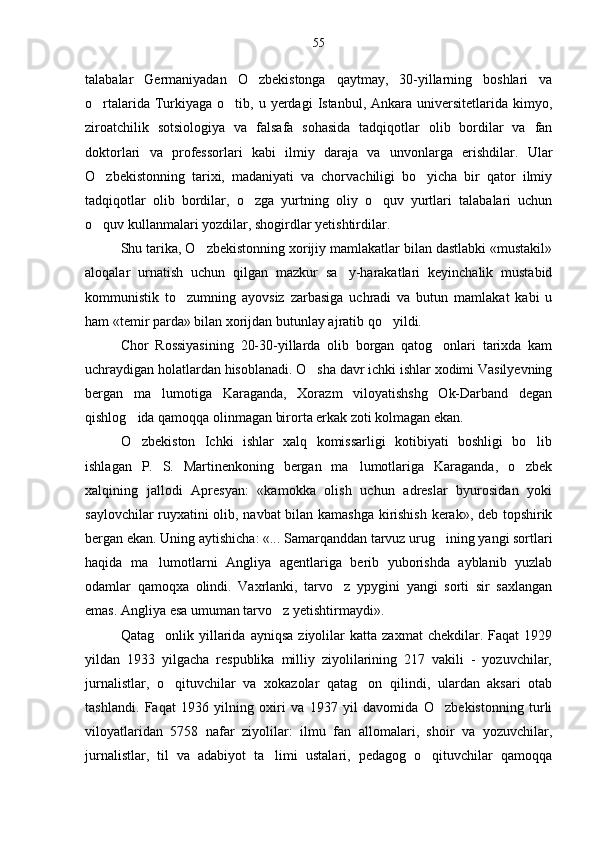talabalar   Germaniyadan   O zbekistonga   qaytmay,   30-yillarning   boshlari   va
o rtalarida  Turkiyaga  o tib,  u yerdagi   Istanbul, Ankara  universitetlarida  kimyo,	
 
ziroatchilik   sotsiologiya   va   falsafa   sohasida   tadqiqotlar   olib   bordilar   va   fan
doktorlari   va   professorlari   kabi   ilmiy   daraja   va   unvonlarga   erishdilar.   Ular
O zbekistonning   tarixi,   madaniyati   va   chorvachiligi   bo yicha   bir   qator   ilmiy
 
tadqiqotlar   olib   bordilar,   o zga   yurtning   oliy   o quv   yurtlari   talabalari   uchun	
 
o quv kullanmalari yozdilar, shogirdlar yetishtirdilar.	

Shu tarika, O zbekistonning xorijiy mamlakatlar bilan dastlabki «mustakil»	

aloqalar   urnatish   uchun   qilgan   mazkur   sa y-harakatlari   keyinchalik   mustabid	

kommunistik   to zumning   ayovsiz   zarbasiga   uchradi   va   butun   mamlakat   kabi   u	

ham «temir parda» bilan xorijdan butunlay ajratib qo yildi.	

Chor   Rossiyasining   20-30-yillarda   olib   borgan   qatog onlari   tarixda   kam	

uchraydigan holatlardan hisoblanadi. O sha davr ichki ishlar xodimi Vasilyevning	

bergan   ma lumotiga   Karaganda,   Xorazm   viloyatishshg   Ok-Darband   degan	

qishlog ida qamoqqa olinmagan birorta erkak zoti kolmagan ekan.	

O zbekiston   Ichki   ishlar   xalq   komissarligi   kotibiyati   boshligi   bo lib
 
ishlagan   P.   S.   Martinenkoning   bergan   ma lumotlariga   Karaganda,   o zbek	
 
xalqining   jallodi   Apresyan:   «kamokka   olish   uchun   adreslar   byurosidan   yoki
saylovchilar ruyxatini olib, navbat  bilan kamashga kirishish kerak», deb topshirik
bergan ekan. Uning aytishicha: «... Samarqanddan tarvuz urug ining yangi sortlari	

haqida   ma lumotlarni   Angliya   agentlariga   berib   yuborishda   ayblanib   yuzlab	

odamlar   qamoqxa   olindi.   Vaxrlanki,   tarvo z   ypygini   yangi   sorti   sir   saxlangan	

emas. Angliya esa umuman tarvo z yetishtirmaydi».	

Qatag onlik  yillarida   ayniqsa   ziyolilar   katta   zaxmat   chekdilar.   Faqat   1929	

yildan   1933   yilgacha   respublika   milliy   ziyolilarining   217   vakili   -   yozuvchilar,
jurnalistlar,   o qituvchilar   va   xokazolar   qatag on   qilindi,   ulardan   aksari   otab
 
tashlandi.   Faqat   1936   yilning   oxiri   va   1937   yil   davomida   O zbekistonning   turli	

viloyatlaridan   5758   nafar   ziyolilar:   ilmu   fan   allomalari,   shoir   va   yozuvchilar,
jurnalistlar,   til   va   adabiyot   ta limi   ustalari,   pedagog   o qituvchilar   qamoqqa	
  55 