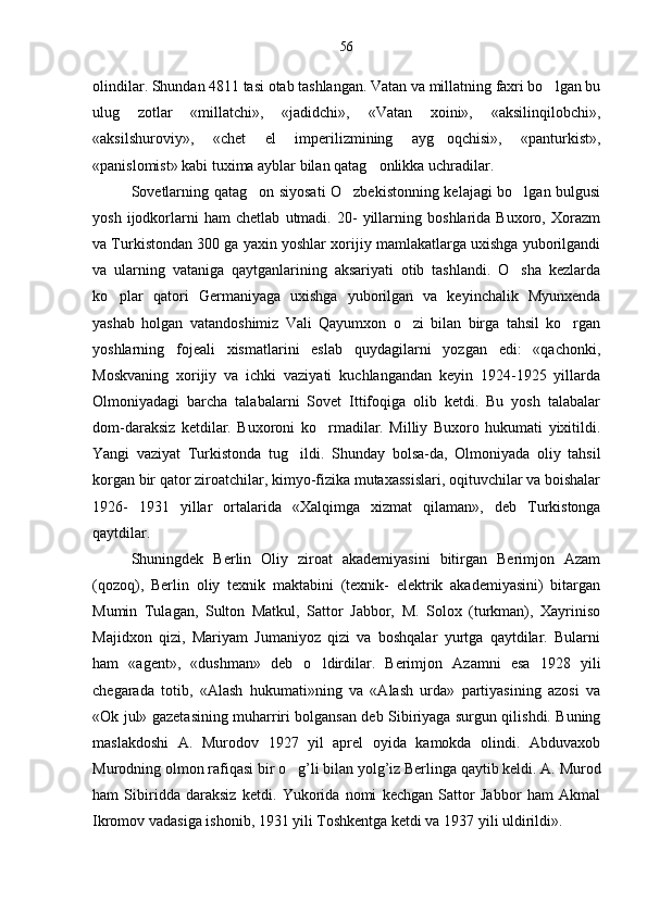 olindilar. Shundan 4811 tasi otab tashlangan. Vatan va millatning faxri bo lgan bu
ulug   zotlar   «millatchi»,   «jadidchi»,   «Vatan   xoini»,   «aksilinqilobchi»,
«aksilshuroviy»,   «chet   el   imperilizmining   ayg oqchisi»,   «panturkist»,	

«panislomist» kabi tuxima ayblar bilan qatag onlikka uchradilar.	

Sovetlarning qatag on siyosati O zbekistonning kelajagi bo lgan bulgusi	
  
yosh   ijodkorlarni   ham   chetlab   utmadi.   20-   yillarning   boshlarida   Buxoro,   Xorazm
va Turkistondan 300 ga yaxin yoshlar xorijiy mamlakatlarga uxishga yuborilgandi
va   ularning   vataniga   qaytganlarining   aksariyati   otib   tashlandi.   O sha   kezlarda	

ko plar   qatori   Germaniyaga   uxishga   yuborilgan   va   keyinchalik   Myunxenda	

yashab   holgan   vatandoshimiz   Vali   Qayumxon   o zi   bilan   birga   tahsil   ko rgan	
 
yoshlarning   fojeali   xismatlarini   eslab   quydagilarni   yozgan   edi:   «qachonki,
Moskvaning   xorijiy   va   ichki   vaziyati   kuchlangandan   keyin   1924-1925   yillarda
Olmoniyadagi   barcha   talabalarni   Sovet   Ittifoqiga   olib   ketdi.   Bu   yosh   talabalar
dom-daraksiz   ketdilar.   Buxoroni   ko rmadilar.   Milliy   Buxoro   hukumati   yixitildi.	

Yangi   vaziyat   Turkistonda   tug i	
 ldi.   Shunday   bolsa-da,   Olmoniyada   oliy   tahsil	
korgan bir qator ziroatchilar, kimyo-fizika mutaxassislari, oqituvchilar va boishalar	
 
1926-   1931   yillar   ortalarida   «Xalqimga   xizmat  	
 q ilaman»,   deb   Turkistonga
qaytdilar.
Shuningdek   Berlin   Oliy   ziroat   akademiyasini   bitirgan   Berimjon   Azam	

(qozoq),   Berlin   oliy   texnik   maktabini   (texnik-   elektrik   akademiyasini)   bitargan
Mumin   Tulagan,   Sulton   Matkul,   Sattor   Jabbor,   M.   Solox   (turkman),   Xayriniso
Majidxon   qizi,   Mariyam   Jumaniyoz   qizi   va   boshqalar   yurtga   qaytdilar.   Bularni
ham   «agent»,   «dushman»   deb   o	
 ldirdilar.   Berimjon   Azamni   esa   1928   yili	
chegarada   totib,   «Alash  	
 h ukumati»ning   va   «Alash   urda»   partiyasining   azosi   va	
«Ok jul» gazetasining muharriri bolgansan deb Sibiriyaga surgun qilishdi. Buning	

maslakdoshi   A.   Murodov   1927   yil   aprel   oyida   kamokda   olindi.   Abduvaxob
Murodning olmon rafi q asi bir  o	
 g ’ li bilan yolg ’ iz Berlinga qaytib keldi. A. Murod
ham   Sibiridda   daraksiz   ketdi.   Yukorida   nomi   kechgan   Sattor   Jabbor   ham   Akmal
Ikromov vadasiga ishonib, 1931 yili Toshkentga ketdi va 1937	
   yili uldirildi».56 