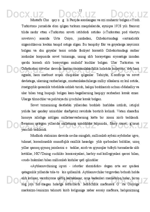 Mustafo Ch o q ay  o g	  li Parijda asoslangan va ozi muharrir bolgan «Yosh	 
Turkiston»   jurnalida   elon   qilgan   turkum   maqolalarida,   ayniqsa   1928   yili   frans	
 u z
tilida   nashr   ettan   «Turkiston   soveti   ist i bdodi   ostida»   («Turkestan   pod   vlastyu
sovetov»)   asarida   Urta   Osiyo,   jumladan,   Ozbekistondagi   «sotsialistik	

ozgarishlar»ni keskin tanqid ostiga olgan. Bu tanqidiy fikr va goyalarga xayrixox	

bolgan   va   shu   goyalar   tasiri   ostida   faoliyat   korsatib   Ozbekistondagi   raxbar
   
xodimlar   korpusida   sovet   tozumiga,   uning   olib   borayetgan   siyosatiga   zimdan	

qarshi   korash   olib   boray	
 o tgan   muholif   kuchlar   bolgan.   Ular   Turkiston   va	
Ozbekiston sovetlar davrida hamon mustamlakachilik holatida kolayotir, deb ham	

ogzaki,   ham   matbuot   orqali   chi
 q ishlar   qilganlar.   Tabiiyki,   Komfir q a   va   sovet
davlataga, ularning raxbarlariga, mustamlakachilarga milliy olkalarni oz kul ostida,	
 
itoatguylik qaramlik tobelik	
 d a ushlab turish, halqni boshharish uchun «Mahalliy va
ular   bilan   teng   huquqli   bolgan   kam-bagallarning   haqiqiy   raxbarlari   kerak   emas.	

Ularga tilmochlar va politsiyachi ijrochilar kerak bolgan.	

Sovet   tozumining   dastlabki   yillaridan   boshlab  	
 h urlikka   intilish,   istiqlol
yolida   har   qanday   urinishlar   shafqatsiz   ravishda   bostirib   kelindi.   Vatan   sharafini	

h imoya   xilishga   intilgan   millataarvarlarning   katta   bir   xismi   xirib   tashlandi.
Beomon   qatagon   yillarida   millatning   ozoddikka   talpinishi,   fikriy   usuvi,   g	
 ’ ururi
yanchib tashlandi.
Mud h ish stalinizm davrida necha minglab, millionlab aybsiz aybdorlar igvo,	

tuhmat,   koraolmaslik   munofiqlik   razillik  	
 h asadg o	 ylik   qurbonlari   boldilar,   uzoq	
yillar qamoq qiynoq jazolarini  o	
 tadilar, azob va qiynoqlar tufayli turmalarda ulib
ketdilar, NKVDning «uchlik» komissiyalari, harbiy sud kollegiyalari qarori bilan,
«sud» hukmlari bilan millionlab kishilar qatl qilindilar.
«Ayblanuvchining   iqrori   -   isbotlar   shoxididir»   degan   orta   asr   qoidasi	

qatagonlik yillarida tola-t	
  o	 kis qollanildi. Ayblanuvchilar tergovdan be	 h ush holda
olib kelinar, vaxshiy o na qattiq kaltaklanar, orqa badanlari mamatalo q   bolar, biron	

sog   joyi   hol-magan   holatga   keltirilardi.   Jadidchilik   mafkurasi   O	
 rta   Osiyoga
marksizm-leninizm   talimoti   kirib   kelguniga   xabar   asosiy   mafkura,   halqimizning	
 57 