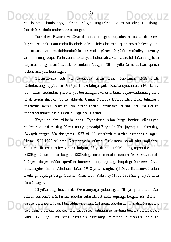 milliy   va   ijtimoiy   uygonishi d a.   ozligini   anglashida,   zulm   va   ekspluatatsiyaga	
harish korashida mu	
 h im qurol bolgan.	
Turkiston,   Buxoro   va   Xiva   da   bolib  	
 o tg	 an   in q ilobiy   harakatlarda   ozmi-
kopmi ishtirok etgan mahalliy aholi vakillarining bu minta	
 q ada sovet hokimiyatini
o
 rnatish   va   mustahkamlashda   xizmat   qilgan   koplab   mahalli	 y   siyosiy
arboblarning, xapo Turkiston muxtoriyati hukumati aksar   tashkilotchilarining ham
tarjimai   holiga   marifatchilik   oz   mukrini   bosgan.   20-30-yillarda   sotsializm  	
  q urish
uchun astoydil korashgan.

Germaniyada   olti   yil   davomida   talim   olgan   Xayrinisa   1928   yilda	

Ozbekistonga qaytib, to 1937 yil 13 sentabrga qadar kasaba uyushmalari Markaziy	

qo
 mitasi   xodimlari   jumxuriyat   boshlangich   va  orta  talim   oqituvchilarining   dam	  
olish   uyida   shifokor   bolib   ishlaydi.   Uning   Yevropa   tibbiyotidan   olgan   bilimlari,	

mashxur   nemis   olimlari   va   vrachlaridan   organgan   tajriba   va   ma	
 l akalari
me h satkashlarni davolashda  o	
 nga  qo	 l keladi.
Xayrinisa   shu   yillarda   onasi   Oyposhsha   bilan   birga   hozirgi   «Rossiya»
me h monxonasi ortidagi Konstitutsiya (avvalgi Fayzulla X o	
 jayev) k o	 chasidagi
34-uyda   torgan.   Va   shu   yerda   1937   yil   13   sentabrda   tusatdan  	
 q amo qq a   olingan.
Unga   1922-1928   yillarda   Germaniyada   «Ozod   Turkiston»   nomli   aksilinqilobiy-
millatchilik tashkilotining azosi bolgan, 28-yilda shu tashkilotning topshirigi bilan	
 
SSSRga   Josus   bolib   kelgan,   SSSRdagi   osha   tashkilot   azolari   bilan   mulokotda	
  
bolgan,   degan   ayblar   qoyillsh   tamomila   o	
  q langanligi   haqidagi   kogozni   oldik.
Shuningdek   Ismoil   Akchurin   bilan   1918   yilda   singlisi   (Rukiya   Ra h imova)   bilan
Berlinga oqishga borga Guls	
 u m Raximova- Ashrafiy (1902-1938)ning hayoti ham
fojeali tugadi.
20-yillarning   boshlarida   Germaniyaga   yuborilgan   70   ga   yaqin   talabalar
ichida   toshkentlik   SHeraxmedovlar   oilasidan   3   kishi   oqishga   ketgan   edi.   Bular   -	

Sayda SHeraxmedova, Nasriddin va Fuzail SHeraxmedovlardir. Ulardan Nasriddin
va Fuzail SHeraxmedovlar, Germaniyadan vatanlariga qaytgan boshqa yurtdosh l ari
kabi,   1937   yili   stalincha   q atag ’ on   davrining   buguno h   q urbonlari   boldilar.	
58 