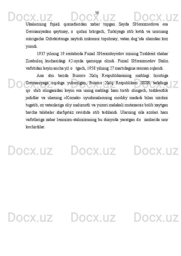 Ukalarining   fojiali   qismatlaridan   xabar   topgan   Sayda   SHeraxmedova   esa
Germaniyadan   qaytmay,   o q ishni   bitirgach,   Turkiyaga   otib   ketdi   va   umrining	
oxirigacha   Ozbekistonga   xaytish   imkonini   topolmay,   vatan   dog	
 ’ ida   olamdan   koz	
yumdi.
1937 yilning 19 sentabrida Fuzail SHeraxdoyedov ozining Toshkent  	
 shahar
Zirabuloq   kuchasidagi   42-uyida   qamoq q a   olindi.   Fuzail   SHeraxmedov   Stalin
vafotidan keyin ancha yil  o	
 tgach, 1958 yilning 27 martidagina rasman o q landi.
Ana   shu   tarzda   Buxoro   Xalq   Respublikasining   mablagi  	
 hi sobiga
Germaniyaga   oqishga   yuborilgan,   Buxoro   Xalq   Respublikasi   SSSR   tarkibiga	

qo	
 shib   olinganidan   keyin   esa   uning   mablagi   ham   tortib   olingach,   toshkentlik	
jadidlar   va   ularning   «Komak»   uyushmalarining   moddiy   madadi   bilan   uxishni	

tugatib, oz vatanlariga oliy malumotli va yuxori malakali mutaxassis bolib xaytgan	
  
barcha   talabalar   shaf q atsiz   ravishda   otib   tashlandi.   Ularning   oila   azolari   ham	

vafotlariga   xabar   leninizm-stalinizmning   bu   dunyoda   yaratgan   d o	
 zaxlarida   umr
kechirdilar. 59 